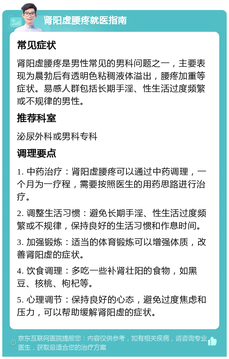 肾阳虚腰疼就医指南 常见症状 肾阳虚腰疼是男性常见的男科问题之一，主要表现为晨勃后有透明色粘稠液体溢出，腰疼加重等症状。易感人群包括长期手淫、性生活过度频繁或不规律的男性。 推荐科室 泌尿外科或男科专科 调理要点 1. 中药治疗：肾阳虚腰疼可以通过中药调理，一个月为一疗程，需要按照医生的用药思路进行治疗。 2. 调整生活习惯：避免长期手淫、性生活过度频繁或不规律，保持良好的生活习惯和作息时间。 3. 加强锻炼：适当的体育锻炼可以增强体质，改善肾阳虚的症状。 4. 饮食调理：多吃一些补肾壮阳的食物，如黑豆、核桃、枸杞等。 5. 心理调节：保持良好的心态，避免过度焦虑和压力，可以帮助缓解肾阳虚的症状。