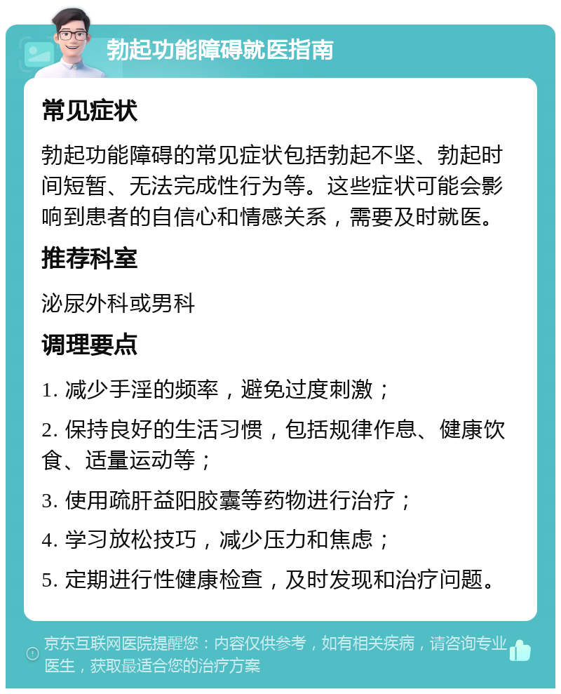 勃起功能障碍就医指南 常见症状 勃起功能障碍的常见症状包括勃起不坚、勃起时间短暂、无法完成性行为等。这些症状可能会影响到患者的自信心和情感关系，需要及时就医。 推荐科室 泌尿外科或男科 调理要点 1. 减少手淫的频率，避免过度刺激； 2. 保持良好的生活习惯，包括规律作息、健康饮食、适量运动等； 3. 使用疏肝益阳胶囊等药物进行治疗； 4. 学习放松技巧，减少压力和焦虑； 5. 定期进行性健康检查，及时发现和治疗问题。