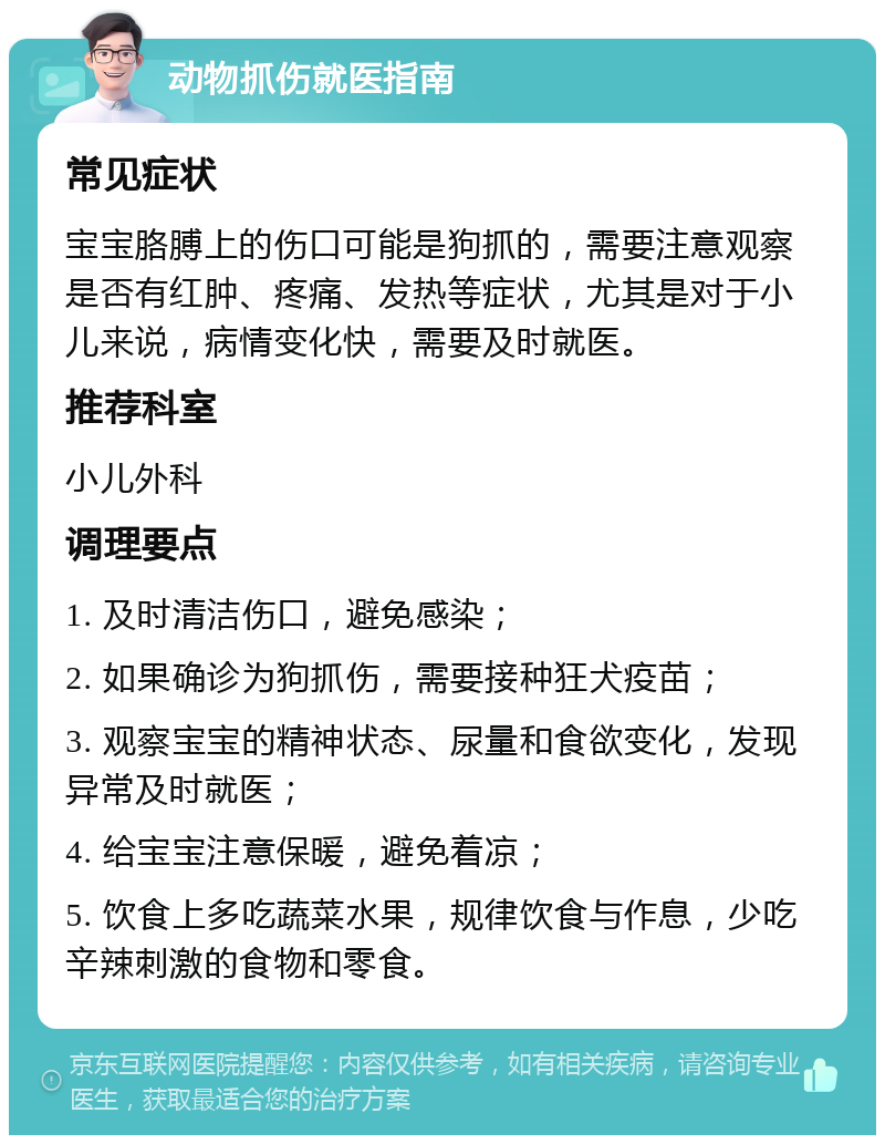 动物抓伤就医指南 常见症状 宝宝胳膊上的伤口可能是狗抓的，需要注意观察是否有红肿、疼痛、发热等症状，尤其是对于小儿来说，病情变化快，需要及时就医。 推荐科室 小儿外科 调理要点 1. 及时清洁伤口，避免感染； 2. 如果确诊为狗抓伤，需要接种狂犬疫苗； 3. 观察宝宝的精神状态、尿量和食欲变化，发现异常及时就医； 4. 给宝宝注意保暖，避免着凉； 5. 饮食上多吃蔬菜水果，规律饮食与作息，少吃辛辣刺激的食物和零食。