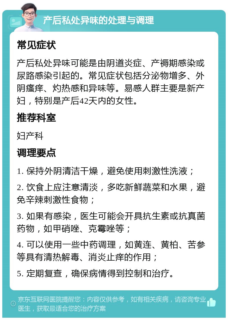 产后私处异味的处理与调理 常见症状 产后私处异味可能是由阴道炎症、产褥期感染或尿路感染引起的。常见症状包括分泌物增多、外阴瘙痒、灼热感和异味等。易感人群主要是新产妇，特别是产后42天内的女性。 推荐科室 妇产科 调理要点 1. 保持外阴清洁干燥，避免使用刺激性洗液； 2. 饮食上应注意清淡，多吃新鲜蔬菜和水果，避免辛辣刺激性食物； 3. 如果有感染，医生可能会开具抗生素或抗真菌药物，如甲硝唑、克霉唑等； 4. 可以使用一些中药调理，如黄连、黄柏、苦参等具有清热解毒、消炎止痒的作用； 5. 定期复查，确保病情得到控制和治疗。