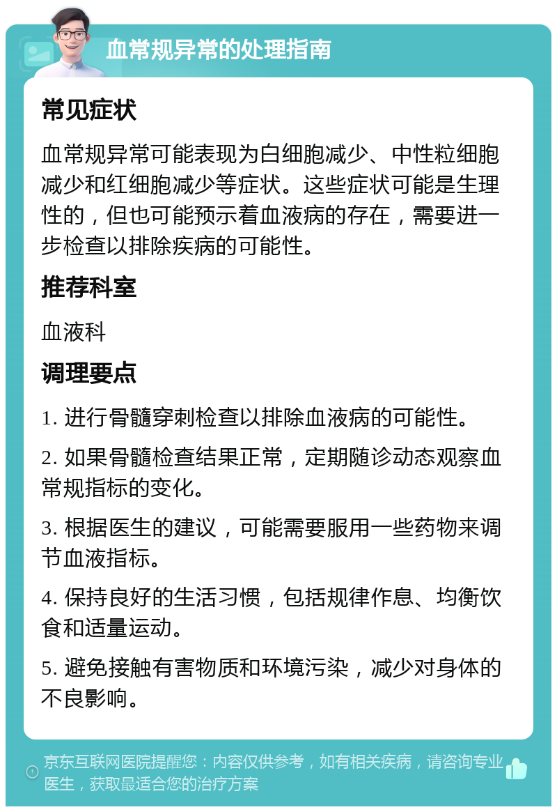 血常规异常的处理指南 常见症状 血常规异常可能表现为白细胞减少、中性粒细胞减少和红细胞减少等症状。这些症状可能是生理性的，但也可能预示着血液病的存在，需要进一步检查以排除疾病的可能性。 推荐科室 血液科 调理要点 1. 进行骨髓穿刺检查以排除血液病的可能性。 2. 如果骨髓检查结果正常，定期随诊动态观察血常规指标的变化。 3. 根据医生的建议，可能需要服用一些药物来调节血液指标。 4. 保持良好的生活习惯，包括规律作息、均衡饮食和适量运动。 5. 避免接触有害物质和环境污染，减少对身体的不良影响。