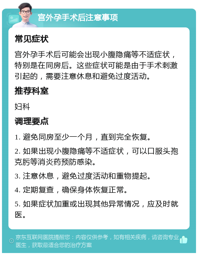 宫外孕手术后注意事项 常见症状 宫外孕手术后可能会出现小腹隐痛等不适症状，特别是在同房后。这些症状可能是由于手术刺激引起的，需要注意休息和避免过度活动。 推荐科室 妇科 调理要点 1. 避免同房至少一个月，直到完全恢复。 2. 如果出现小腹隐痛等不适症状，可以口服头孢克肟等消炎药预防感染。 3. 注意休息，避免过度活动和重物提起。 4. 定期复查，确保身体恢复正常。 5. 如果症状加重或出现其他异常情况，应及时就医。