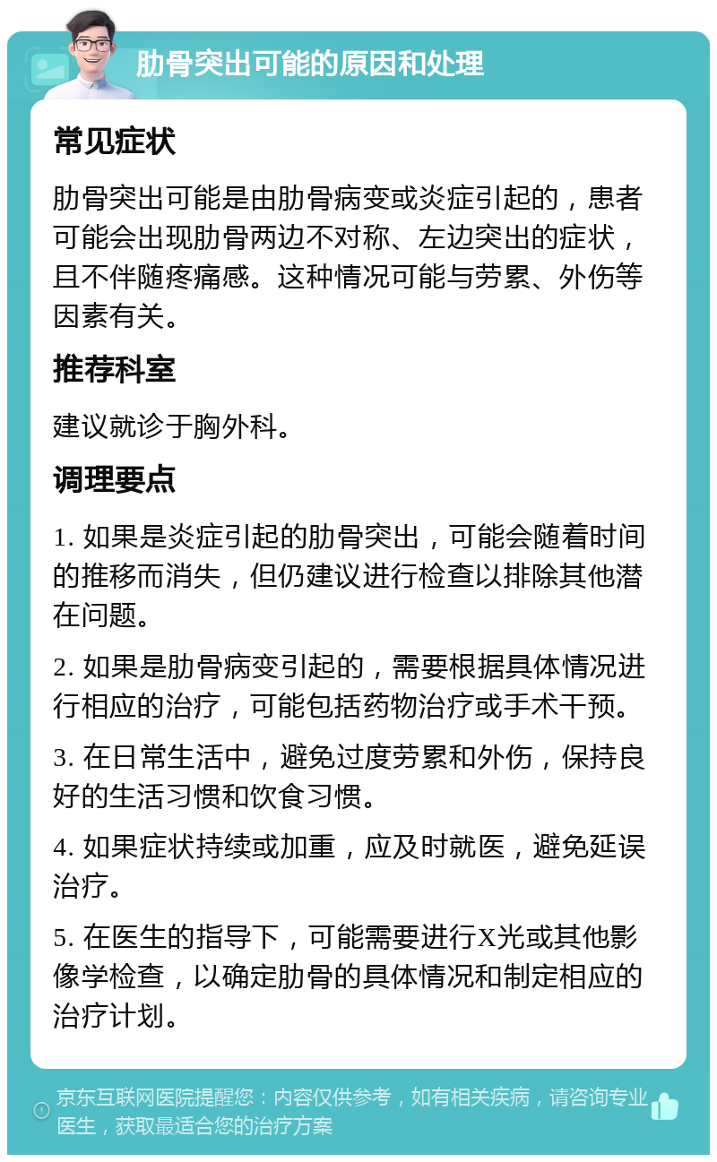 肋骨突出可能的原因和处理 常见症状 肋骨突出可能是由肋骨病变或炎症引起的，患者可能会出现肋骨两边不对称、左边突出的症状，且不伴随疼痛感。这种情况可能与劳累、外伤等因素有关。 推荐科室 建议就诊于胸外科。 调理要点 1. 如果是炎症引起的肋骨突出，可能会随着时间的推移而消失，但仍建议进行检查以排除其他潜在问题。 2. 如果是肋骨病变引起的，需要根据具体情况进行相应的治疗，可能包括药物治疗或手术干预。 3. 在日常生活中，避免过度劳累和外伤，保持良好的生活习惯和饮食习惯。 4. 如果症状持续或加重，应及时就医，避免延误治疗。 5. 在医生的指导下，可能需要进行X光或其他影像学检查，以确定肋骨的具体情况和制定相应的治疗计划。