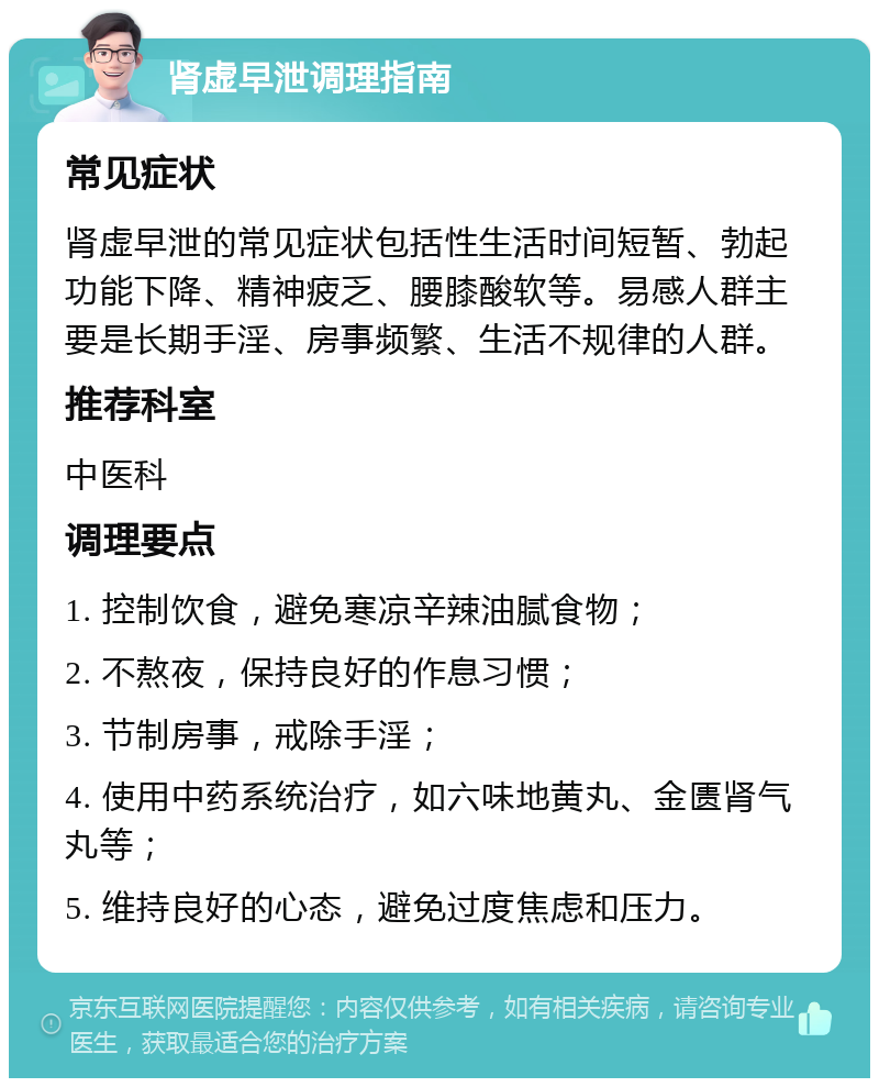 肾虚早泄调理指南 常见症状 肾虚早泄的常见症状包括性生活时间短暂、勃起功能下降、精神疲乏、腰膝酸软等。易感人群主要是长期手淫、房事频繁、生活不规律的人群。 推荐科室 中医科 调理要点 1. 控制饮食，避免寒凉辛辣油腻食物； 2. 不熬夜，保持良好的作息习惯； 3. 节制房事，戒除手淫； 4. 使用中药系统治疗，如六味地黄丸、金匮肾气丸等； 5. 维持良好的心态，避免过度焦虑和压力。