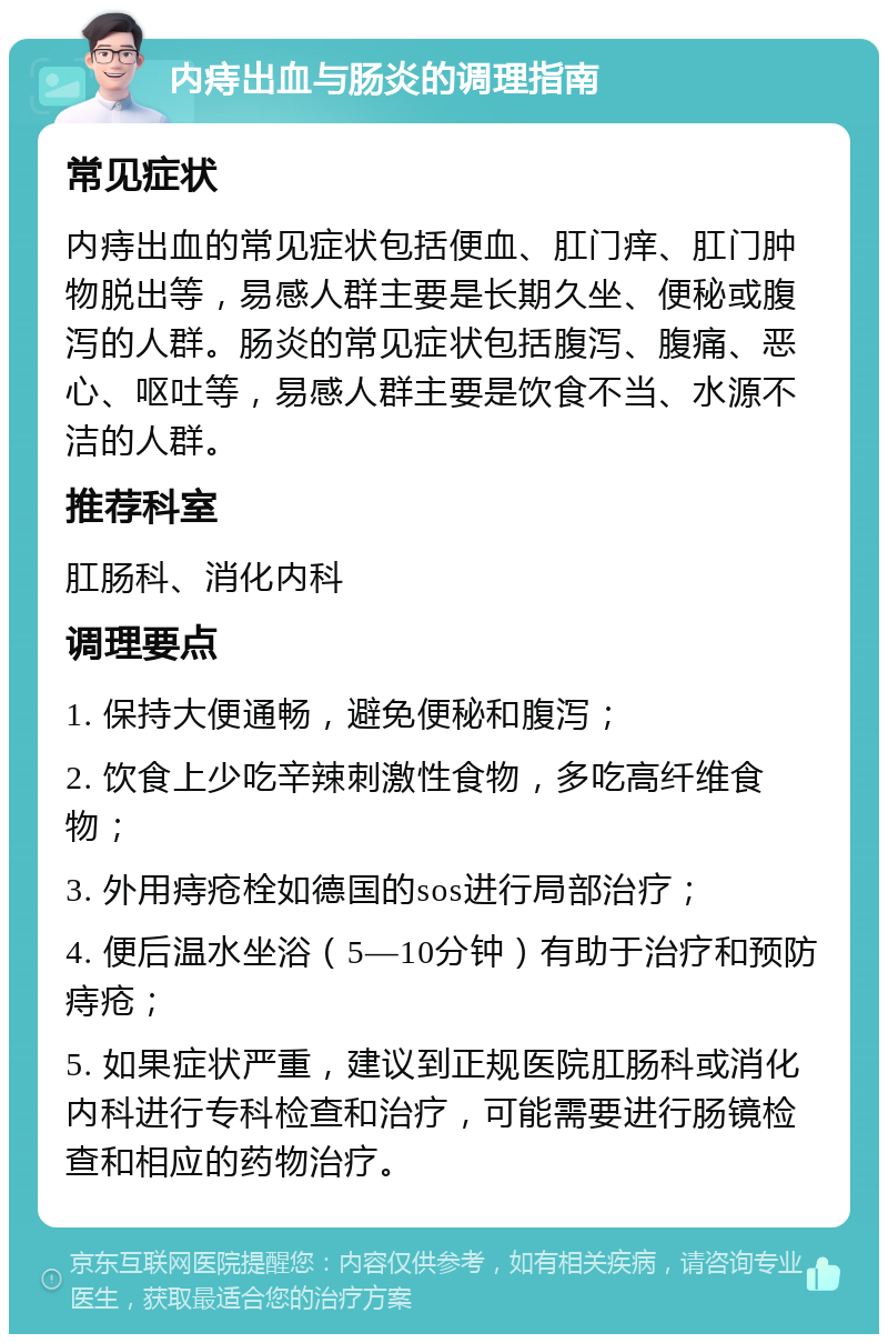 内痔出血与肠炎的调理指南 常见症状 内痔出血的常见症状包括便血、肛门痒、肛门肿物脱出等，易感人群主要是长期久坐、便秘或腹泻的人群。肠炎的常见症状包括腹泻、腹痛、恶心、呕吐等，易感人群主要是饮食不当、水源不洁的人群。 推荐科室 肛肠科、消化内科 调理要点 1. 保持大便通畅，避免便秘和腹泻； 2. 饮食上少吃辛辣刺激性食物，多吃高纤维食物； 3. 外用痔疮栓如德国的sos进行局部治疗； 4. 便后温水坐浴（5—10分钟）有助于治疗和预防痔疮； 5. 如果症状严重，建议到正规医院肛肠科或消化内科进行专科检查和治疗，可能需要进行肠镜检查和相应的药物治疗。