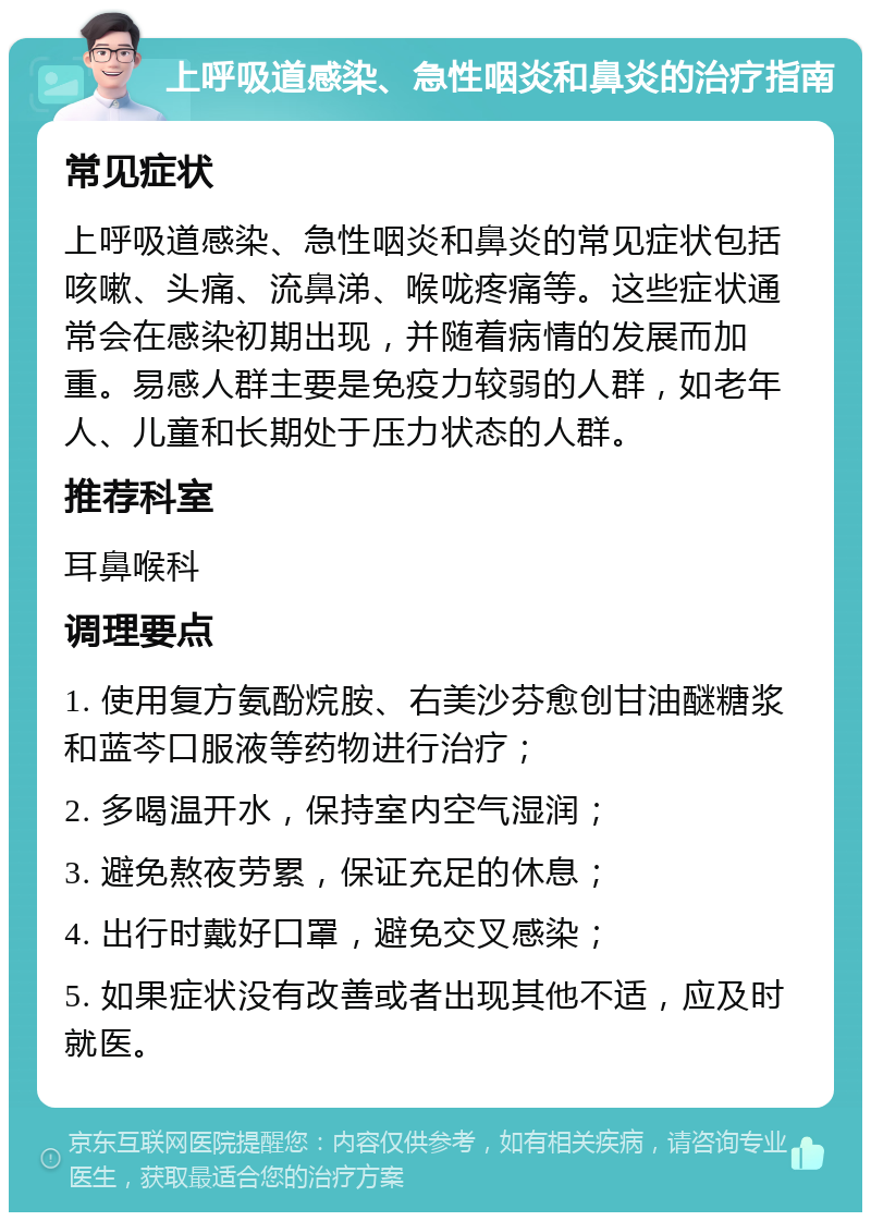 上呼吸道感染、急性咽炎和鼻炎的治疗指南 常见症状 上呼吸道感染、急性咽炎和鼻炎的常见症状包括咳嗽、头痛、流鼻涕、喉咙疼痛等。这些症状通常会在感染初期出现，并随着病情的发展而加重。易感人群主要是免疫力较弱的人群，如老年人、儿童和长期处于压力状态的人群。 推荐科室 耳鼻喉科 调理要点 1. 使用复方氨酚烷胺、右美沙芬愈创甘油醚糖浆和蓝芩口服液等药物进行治疗； 2. 多喝温开水，保持室内空气湿润； 3. 避免熬夜劳累，保证充足的休息； 4. 出行时戴好口罩，避免交叉感染； 5. 如果症状没有改善或者出现其他不适，应及时就医。