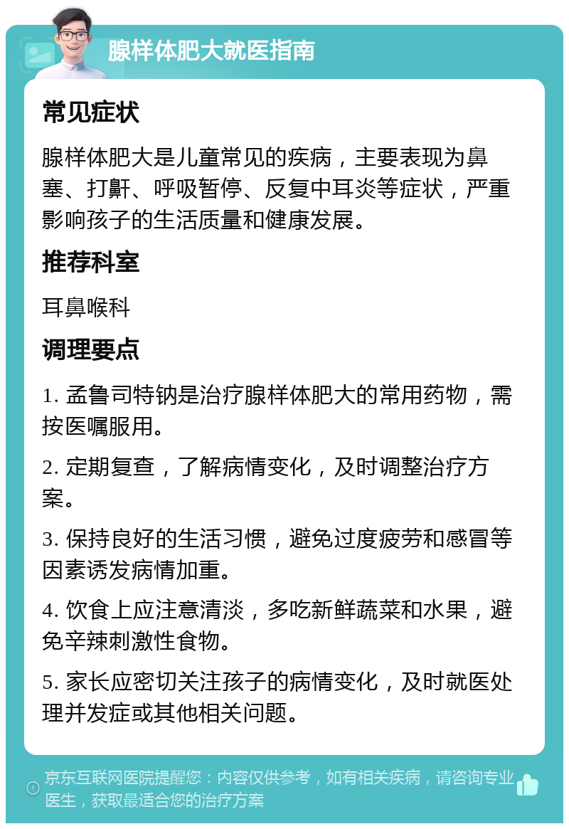 腺样体肥大就医指南 常见症状 腺样体肥大是儿童常见的疾病，主要表现为鼻塞、打鼾、呼吸暂停、反复中耳炎等症状，严重影响孩子的生活质量和健康发展。 推荐科室 耳鼻喉科 调理要点 1. 孟鲁司特钠是治疗腺样体肥大的常用药物，需按医嘱服用。 2. 定期复查，了解病情变化，及时调整治疗方案。 3. 保持良好的生活习惯，避免过度疲劳和感冒等因素诱发病情加重。 4. 饮食上应注意清淡，多吃新鲜蔬菜和水果，避免辛辣刺激性食物。 5. 家长应密切关注孩子的病情变化，及时就医处理并发症或其他相关问题。