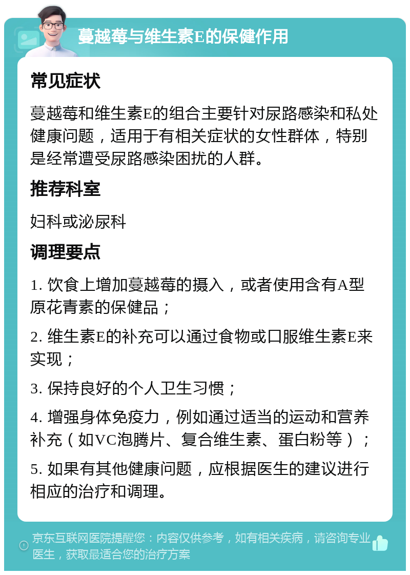 蔓越莓与维生素E的保健作用 常见症状 蔓越莓和维生素E的组合主要针对尿路感染和私处健康问题，适用于有相关症状的女性群体，特别是经常遭受尿路感染困扰的人群。 推荐科室 妇科或泌尿科 调理要点 1. 饮食上增加蔓越莓的摄入，或者使用含有A型原花青素的保健品； 2. 维生素E的补充可以通过食物或口服维生素E来实现； 3. 保持良好的个人卫生习惯； 4. 增强身体免疫力，例如通过适当的运动和营养补充（如VC泡腾片、复合维生素、蛋白粉等）； 5. 如果有其他健康问题，应根据医生的建议进行相应的治疗和调理。