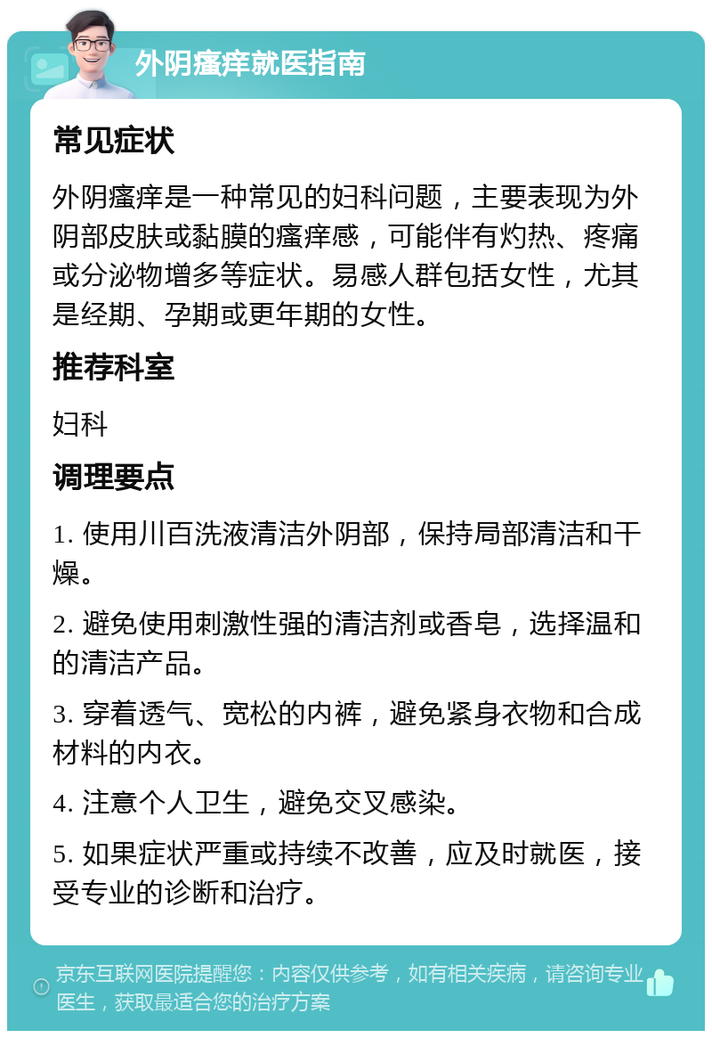 外阴瘙痒就医指南 常见症状 外阴瘙痒是一种常见的妇科问题，主要表现为外阴部皮肤或黏膜的瘙痒感，可能伴有灼热、疼痛或分泌物增多等症状。易感人群包括女性，尤其是经期、孕期或更年期的女性。 推荐科室 妇科 调理要点 1. 使用川百洗液清洁外阴部，保持局部清洁和干燥。 2. 避免使用刺激性强的清洁剂或香皂，选择温和的清洁产品。 3. 穿着透气、宽松的内裤，避免紧身衣物和合成材料的内衣。 4. 注意个人卫生，避免交叉感染。 5. 如果症状严重或持续不改善，应及时就医，接受专业的诊断和治疗。