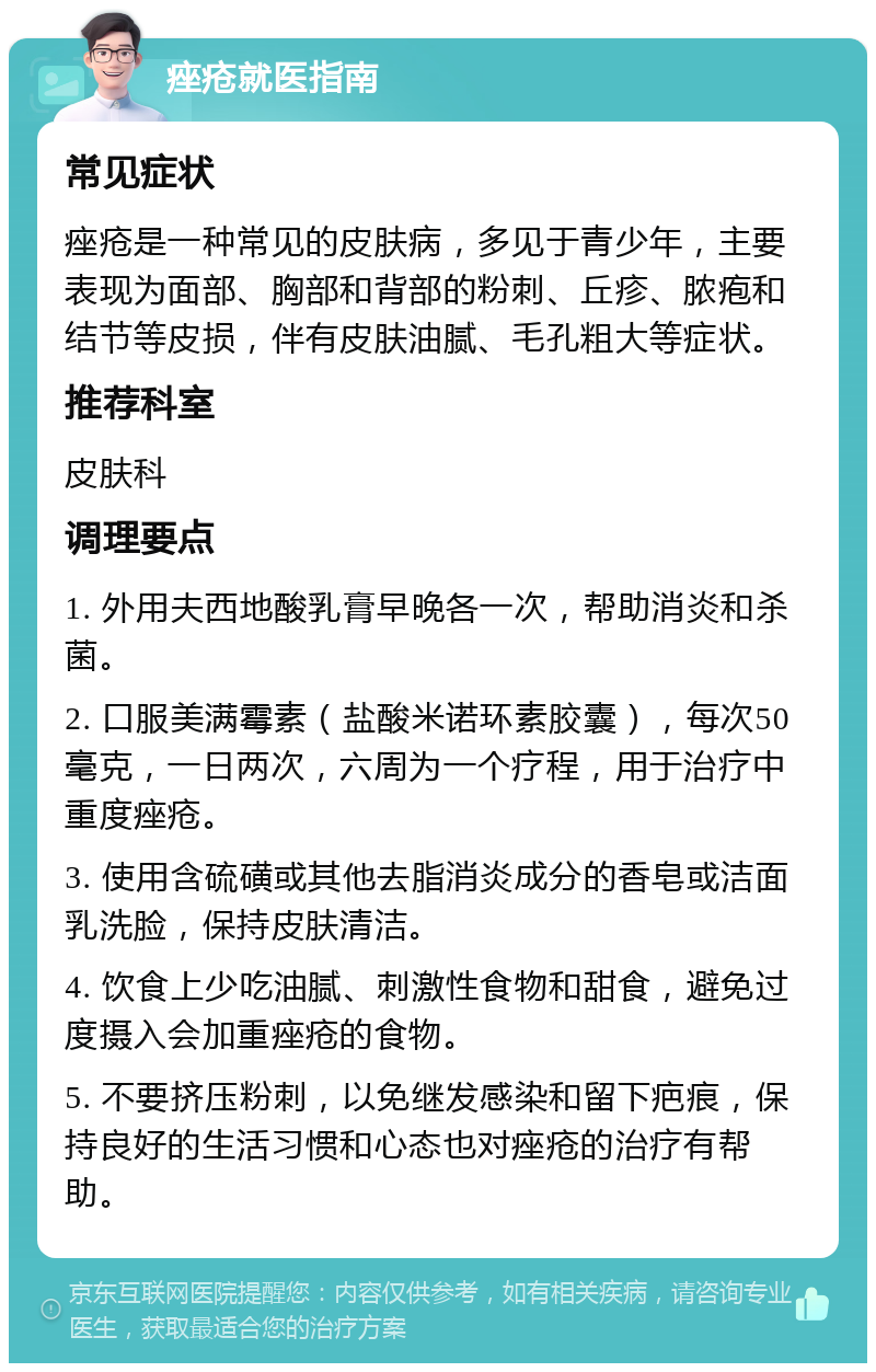 痤疮就医指南 常见症状 痤疮是一种常见的皮肤病，多见于青少年，主要表现为面部、胸部和背部的粉刺、丘疹、脓疱和结节等皮损，伴有皮肤油腻、毛孔粗大等症状。 推荐科室 皮肤科 调理要点 1. 外用夫西地酸乳膏早晚各一次，帮助消炎和杀菌。 2. 口服美满霉素（盐酸米诺环素胶囊），每次50毫克，一日两次，六周为一个疗程，用于治疗中重度痤疮。 3. 使用含硫磺或其他去脂消炎成分的香皂或洁面乳洗脸，保持皮肤清洁。 4. 饮食上少吃油腻、刺激性食物和甜食，避免过度摄入会加重痤疮的食物。 5. 不要挤压粉刺，以免继发感染和留下疤痕，保持良好的生活习惯和心态也对痤疮的治疗有帮助。