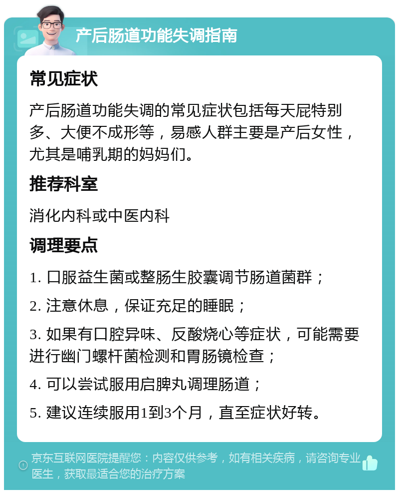 产后肠道功能失调指南 常见症状 产后肠道功能失调的常见症状包括每天屁特别多、大便不成形等，易感人群主要是产后女性，尤其是哺乳期的妈妈们。 推荐科室 消化内科或中医内科 调理要点 1. 口服益生菌或整肠生胶囊调节肠道菌群； 2. 注意休息，保证充足的睡眠； 3. 如果有口腔异味、反酸烧心等症状，可能需要进行幽门螺杆菌检测和胃肠镜检查； 4. 可以尝试服用启脾丸调理肠道； 5. 建议连续服用1到3个月，直至症状好转。