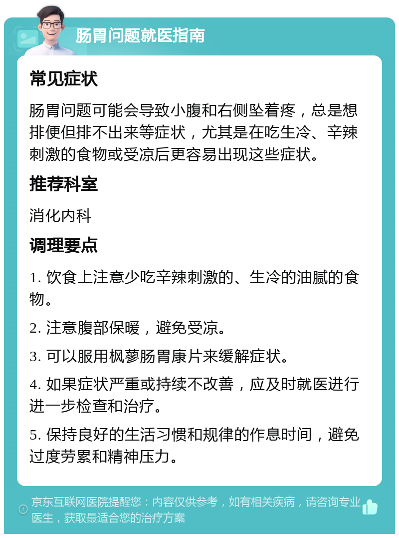 肠胃问题就医指南 常见症状 肠胃问题可能会导致小腹和右侧坠着疼，总是想排便但排不出来等症状，尤其是在吃生冷、辛辣刺激的食物或受凉后更容易出现这些症状。 推荐科室 消化内科 调理要点 1. 饮食上注意少吃辛辣刺激的、生冷的油腻的食物。 2. 注意腹部保暖，避免受凉。 3. 可以服用枫蓼肠胃康片来缓解症状。 4. 如果症状严重或持续不改善，应及时就医进行进一步检查和治疗。 5. 保持良好的生活习惯和规律的作息时间，避免过度劳累和精神压力。