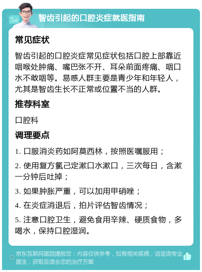 智齿引起的口腔炎症就医指南 常见症状 智齿引起的口腔炎症常见症状包括口腔上部靠近咽喉处肿痛、嘴巴张不开、耳朵前面疼痛、咽口水不敢咽等。易感人群主要是青少年和年轻人，尤其是智齿生长不正常或位置不当的人群。 推荐科室 口腔科 调理要点 1. 口服消炎药如阿莫西林，按照医嘱服用； 2. 使用复方氯己定漱口水漱口，三次每日，含漱一分钟后吐掉； 3. 如果肿胀严重，可以加用甲硝唑； 4. 在炎症消退后，拍片评估智齿情况； 5. 注意口腔卫生，避免食用辛辣、硬质食物，多喝水，保持口腔湿润。