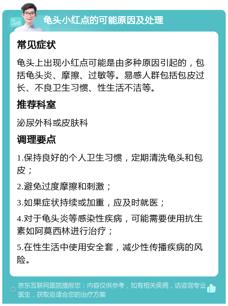 龟头小红点的可能原因及处理 常见症状 龟头上出现小红点可能是由多种原因引起的，包括龟头炎、摩擦、过敏等。易感人群包括包皮过长、不良卫生习惯、性生活不洁等。 推荐科室 泌尿外科或皮肤科 调理要点 1.保持良好的个人卫生习惯，定期清洗龟头和包皮； 2.避免过度摩擦和刺激； 3.如果症状持续或加重，应及时就医； 4.对于龟头炎等感染性疾病，可能需要使用抗生素如阿莫西林进行治疗； 5.在性生活中使用安全套，减少性传播疾病的风险。