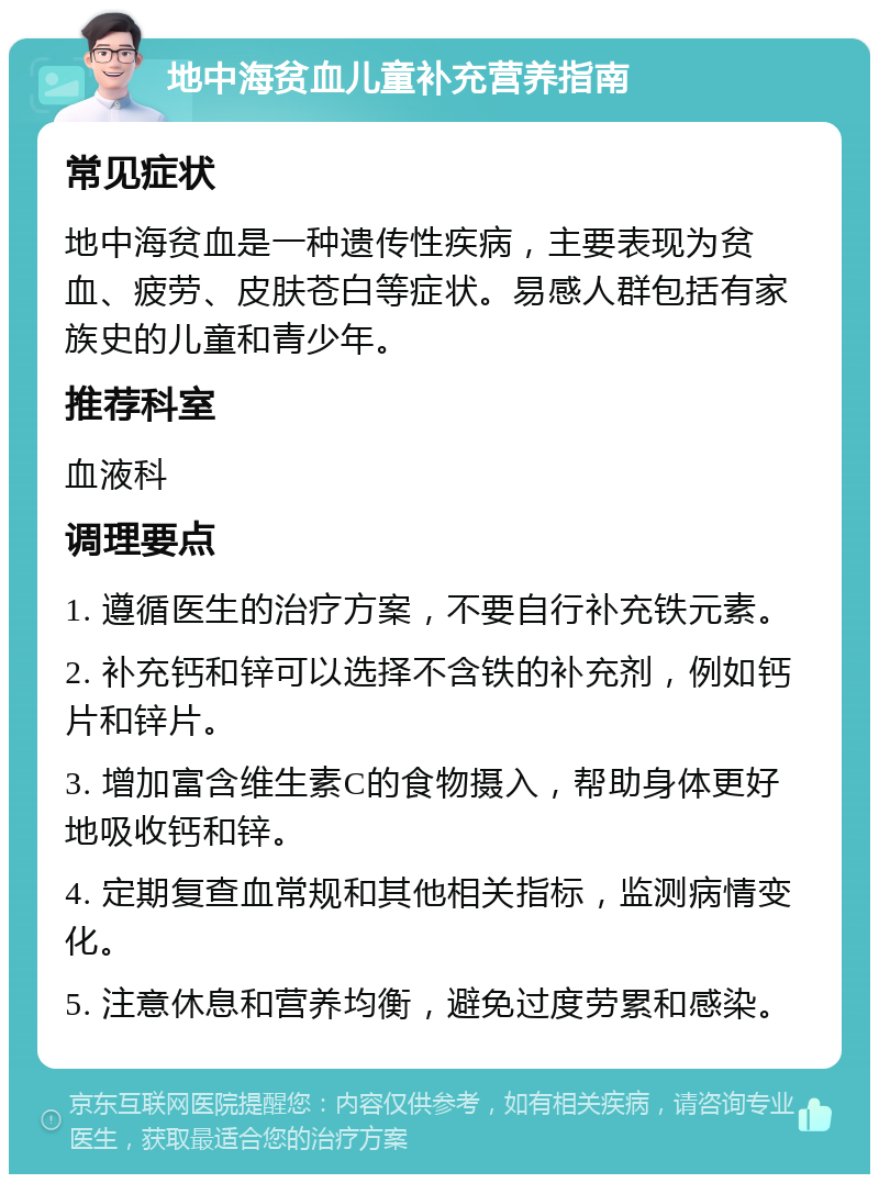 地中海贫血儿童补充营养指南 常见症状 地中海贫血是一种遗传性疾病，主要表现为贫血、疲劳、皮肤苍白等症状。易感人群包括有家族史的儿童和青少年。 推荐科室 血液科 调理要点 1. 遵循医生的治疗方案，不要自行补充铁元素。 2. 补充钙和锌可以选择不含铁的补充剂，例如钙片和锌片。 3. 增加富含维生素C的食物摄入，帮助身体更好地吸收钙和锌。 4. 定期复查血常规和其他相关指标，监测病情变化。 5. 注意休息和营养均衡，避免过度劳累和感染。