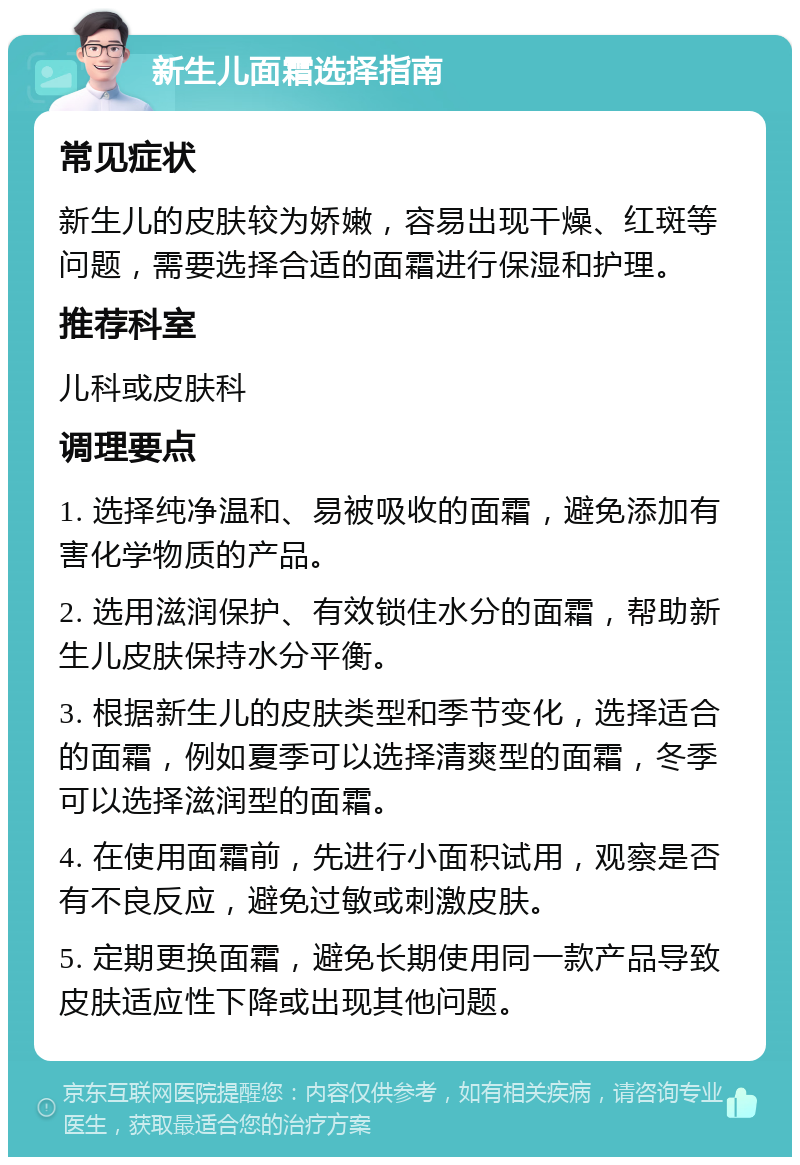 新生儿面霜选择指南 常见症状 新生儿的皮肤较为娇嫩，容易出现干燥、红斑等问题，需要选择合适的面霜进行保湿和护理。 推荐科室 儿科或皮肤科 调理要点 1. 选择纯净温和、易被吸收的面霜，避免添加有害化学物质的产品。 2. 选用滋润保护、有效锁住水分的面霜，帮助新生儿皮肤保持水分平衡。 3. 根据新生儿的皮肤类型和季节变化，选择适合的面霜，例如夏季可以选择清爽型的面霜，冬季可以选择滋润型的面霜。 4. 在使用面霜前，先进行小面积试用，观察是否有不良反应，避免过敏或刺激皮肤。 5. 定期更换面霜，避免长期使用同一款产品导致皮肤适应性下降或出现其他问题。