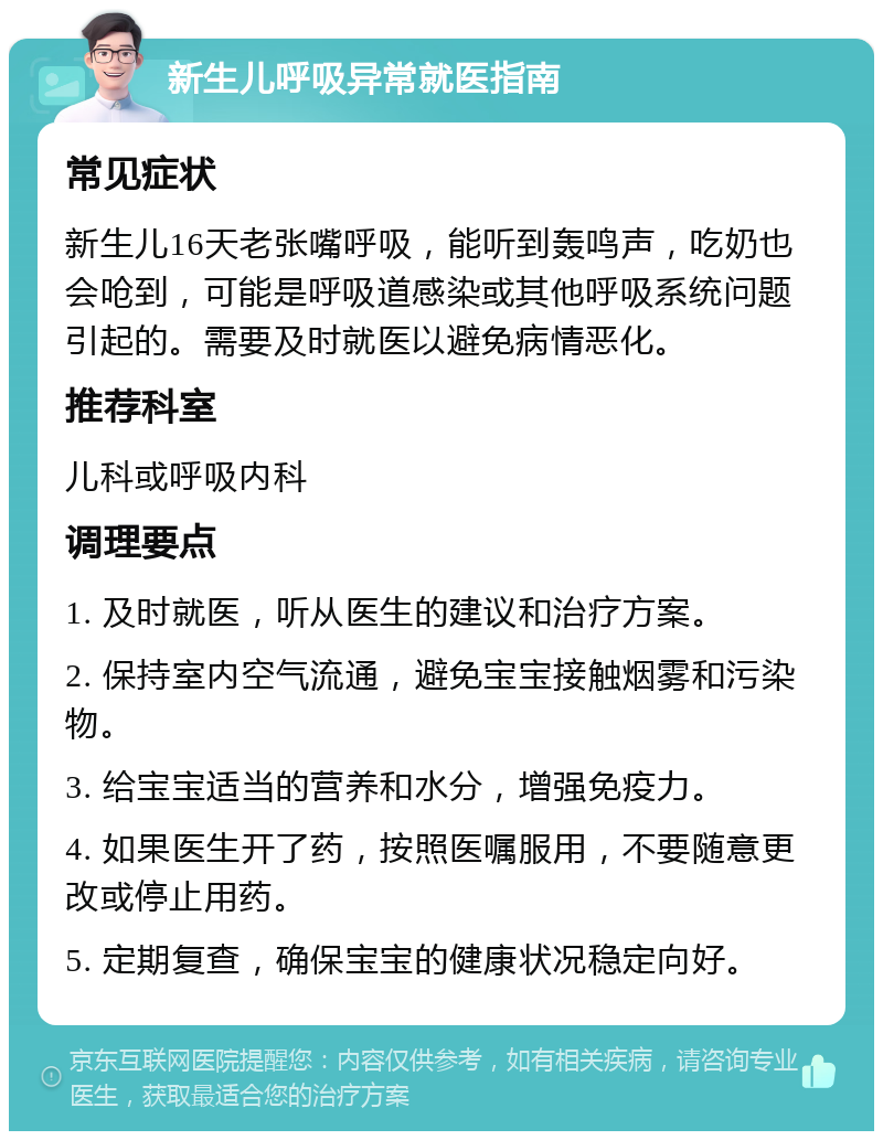 新生儿呼吸异常就医指南 常见症状 新生儿16天老张嘴呼吸，能听到轰鸣声，吃奶也会呛到，可能是呼吸道感染或其他呼吸系统问题引起的。需要及时就医以避免病情恶化。 推荐科室 儿科或呼吸内科 调理要点 1. 及时就医，听从医生的建议和治疗方案。 2. 保持室内空气流通，避免宝宝接触烟雾和污染物。 3. 给宝宝适当的营养和水分，增强免疫力。 4. 如果医生开了药，按照医嘱服用，不要随意更改或停止用药。 5. 定期复查，确保宝宝的健康状况稳定向好。