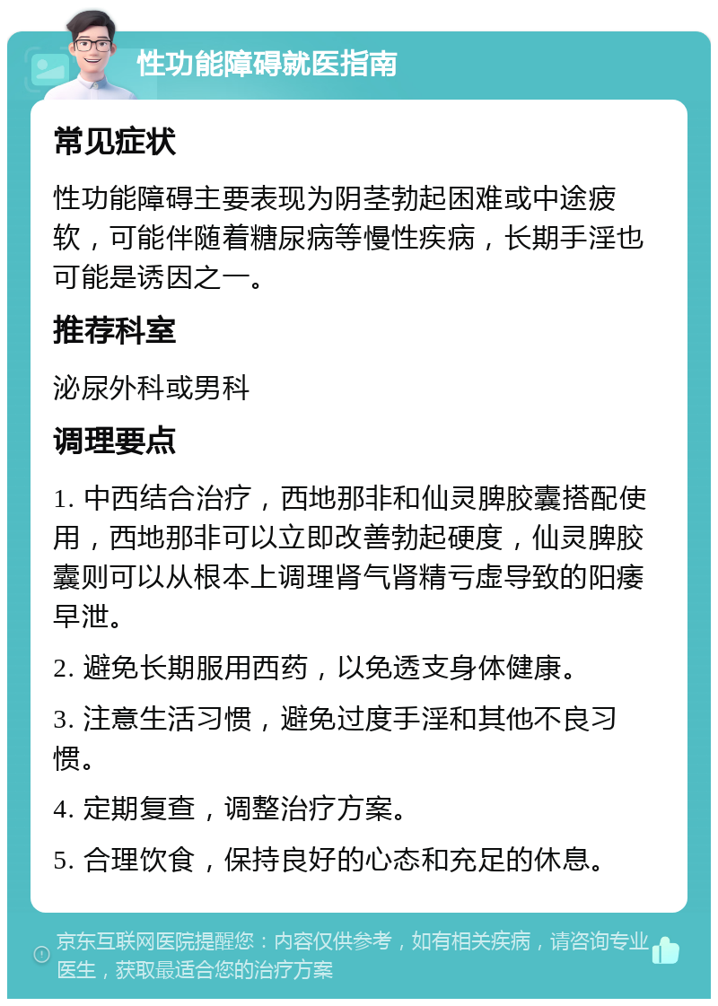 性功能障碍就医指南 常见症状 性功能障碍主要表现为阴茎勃起困难或中途疲软，可能伴随着糖尿病等慢性疾病，长期手淫也可能是诱因之一。 推荐科室 泌尿外科或男科 调理要点 1. 中西结合治疗，西地那非和仙灵脾胶囊搭配使用，西地那非可以立即改善勃起硬度，仙灵脾胶囊则可以从根本上调理肾气肾精亏虚导致的阳痿早泄。 2. 避免长期服用西药，以免透支身体健康。 3. 注意生活习惯，避免过度手淫和其他不良习惯。 4. 定期复查，调整治疗方案。 5. 合理饮食，保持良好的心态和充足的休息。