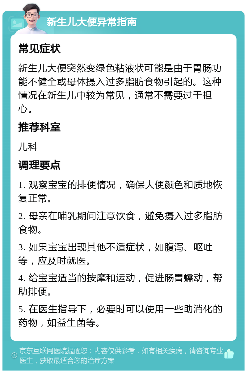 新生儿大便异常指南 常见症状 新生儿大便突然变绿色粘液状可能是由于胃肠功能不健全或母体摄入过多脂肪食物引起的。这种情况在新生儿中较为常见，通常不需要过于担心。 推荐科室 儿科 调理要点 1. 观察宝宝的排便情况，确保大便颜色和质地恢复正常。 2. 母亲在哺乳期间注意饮食，避免摄入过多脂肪食物。 3. 如果宝宝出现其他不适症状，如腹泻、呕吐等，应及时就医。 4. 给宝宝适当的按摩和运动，促进肠胃蠕动，帮助排便。 5. 在医生指导下，必要时可以使用一些助消化的药物，如益生菌等。