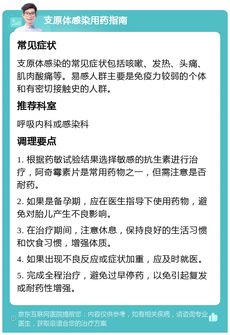 支原体感染用药指南 常见症状 支原体感染的常见症状包括咳嗽、发热、头痛、肌肉酸痛等。易感人群主要是免疫力较弱的个体和有密切接触史的人群。 推荐科室 呼吸内科或感染科 调理要点 1. 根据药敏试验结果选择敏感的抗生素进行治疗，阿奇霉素片是常用药物之一，但需注意是否耐药。 2. 如果是备孕期，应在医生指导下使用药物，避免对胎儿产生不良影响。 3. 在治疗期间，注意休息，保持良好的生活习惯和饮食习惯，增强体质。 4. 如果出现不良反应或症状加重，应及时就医。 5. 完成全程治疗，避免过早停药，以免引起复发或耐药性增强。