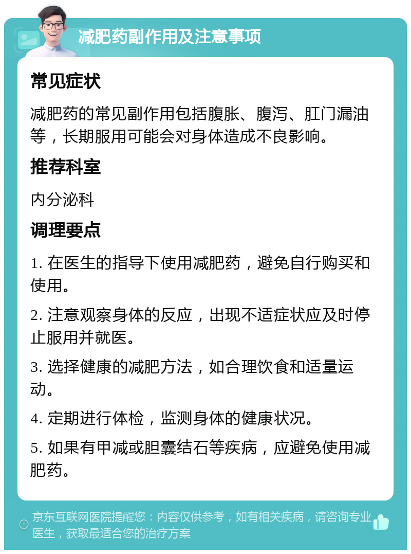 减肥药副作用及注意事项 常见症状 减肥药的常见副作用包括腹胀、腹泻、肛门漏油等，长期服用可能会对身体造成不良影响。 推荐科室 内分泌科 调理要点 1. 在医生的指导下使用减肥药，避免自行购买和使用。 2. 注意观察身体的反应，出现不适症状应及时停止服用并就医。 3. 选择健康的减肥方法，如合理饮食和适量运动。 4. 定期进行体检，监测身体的健康状况。 5. 如果有甲减或胆囊结石等疾病，应避免使用减肥药。