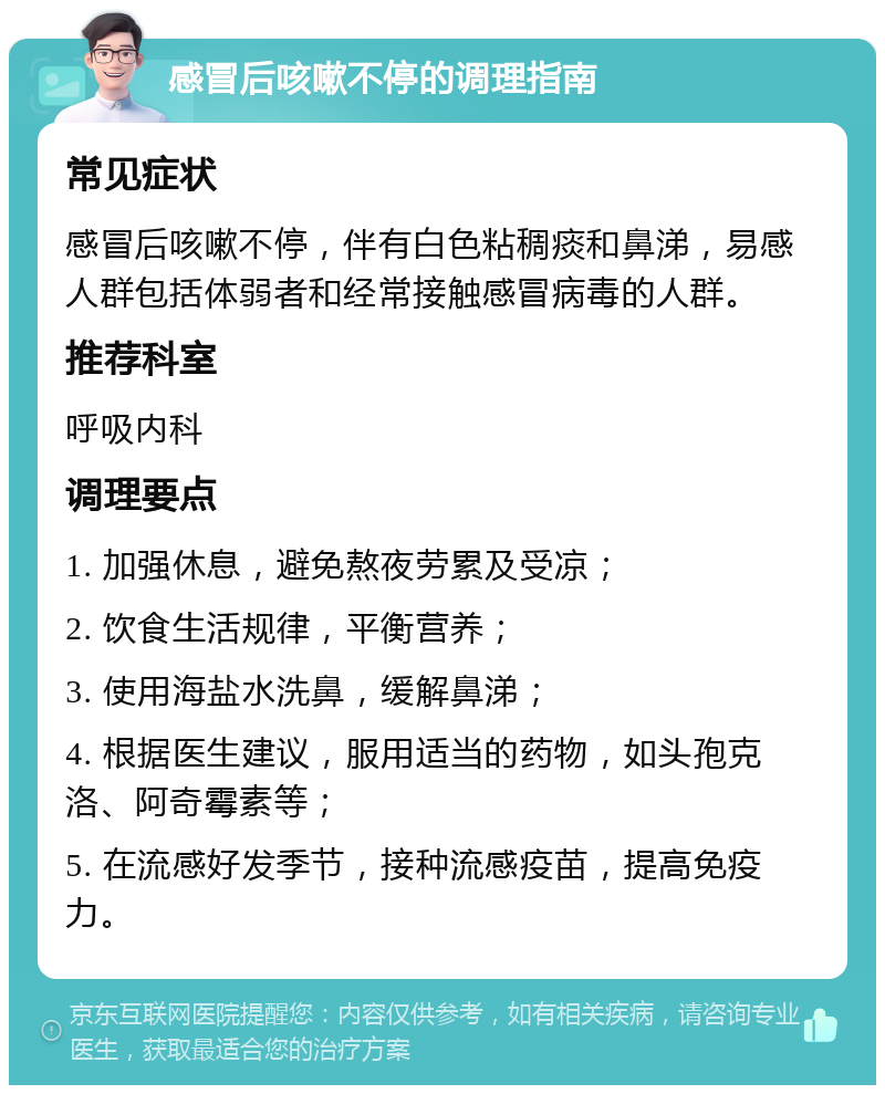 感冒后咳嗽不停的调理指南 常见症状 感冒后咳嗽不停，伴有白色粘稠痰和鼻涕，易感人群包括体弱者和经常接触感冒病毒的人群。 推荐科室 呼吸内科 调理要点 1. 加强休息，避免熬夜劳累及受凉； 2. 饮食生活规律，平衡营养； 3. 使用海盐水洗鼻，缓解鼻涕； 4. 根据医生建议，服用适当的药物，如头孢克洛、阿奇霉素等； 5. 在流感好发季节，接种流感疫苗，提高免疫力。