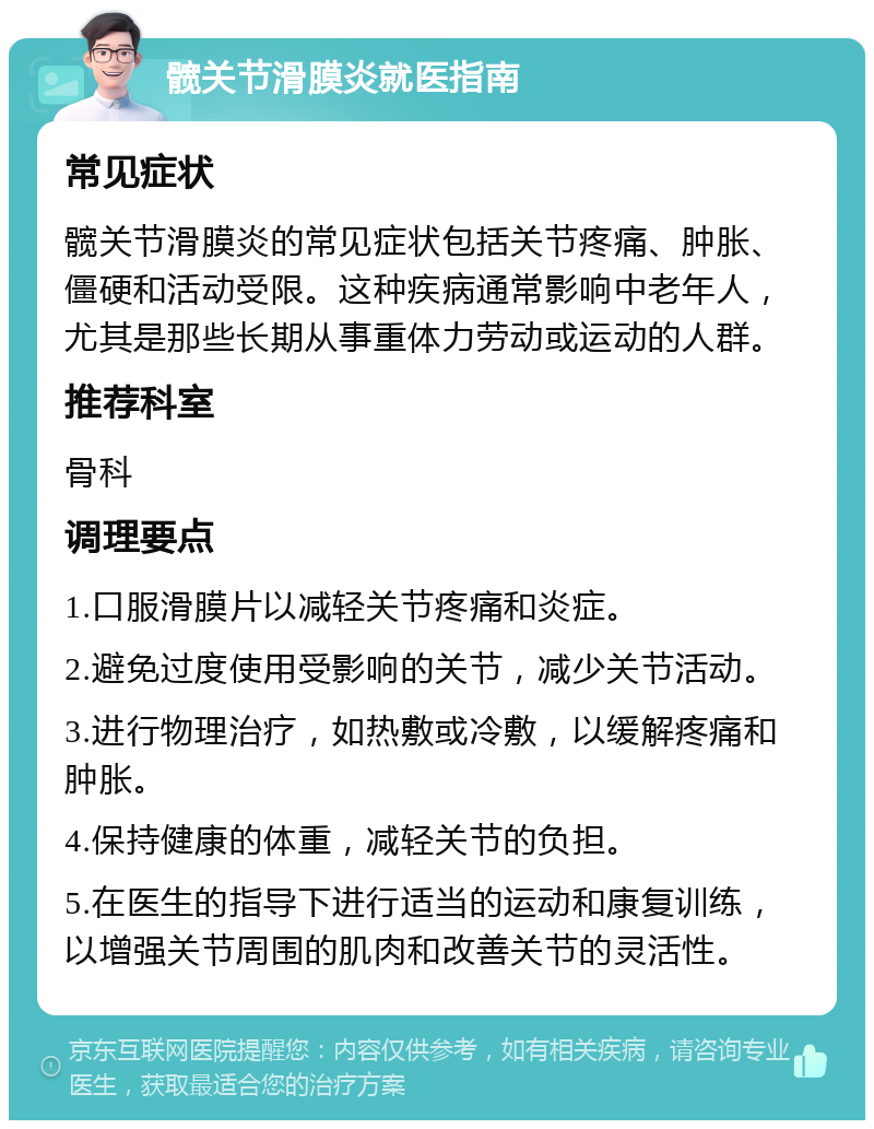 髋关节滑膜炎就医指南 常见症状 髋关节滑膜炎的常见症状包括关节疼痛、肿胀、僵硬和活动受限。这种疾病通常影响中老年人，尤其是那些长期从事重体力劳动或运动的人群。 推荐科室 骨科 调理要点 1.口服滑膜片以减轻关节疼痛和炎症。 2.避免过度使用受影响的关节，减少关节活动。 3.进行物理治疗，如热敷或冷敷，以缓解疼痛和肿胀。 4.保持健康的体重，减轻关节的负担。 5.在医生的指导下进行适当的运动和康复训练，以增强关节周围的肌肉和改善关节的灵活性。