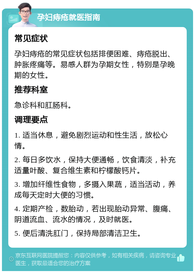 孕妇痔疮就医指南 常见症状 孕妇痔疮的常见症状包括排便困难、痔疮脱出、肿胀疼痛等。易感人群为孕期女性，特别是孕晚期的女性。 推荐科室 急诊科和肛肠科。 调理要点 1. 适当休息，避免剧烈运动和性生活，放松心情。 2. 每日多饮水，保持大便通畅，饮食清淡，补充适量叶酸、复合维生素和柠檬酸钙片。 3. 增加纤维性食物，多摄入果蔬，适当活动，养成每天定时大便的习惯。 4. 定期产检，数胎动，若出现胎动异常、腹痛、阴道流血、流水的情况，及时就医。 5. 便后清洗肛门，保持局部清洁卫生。