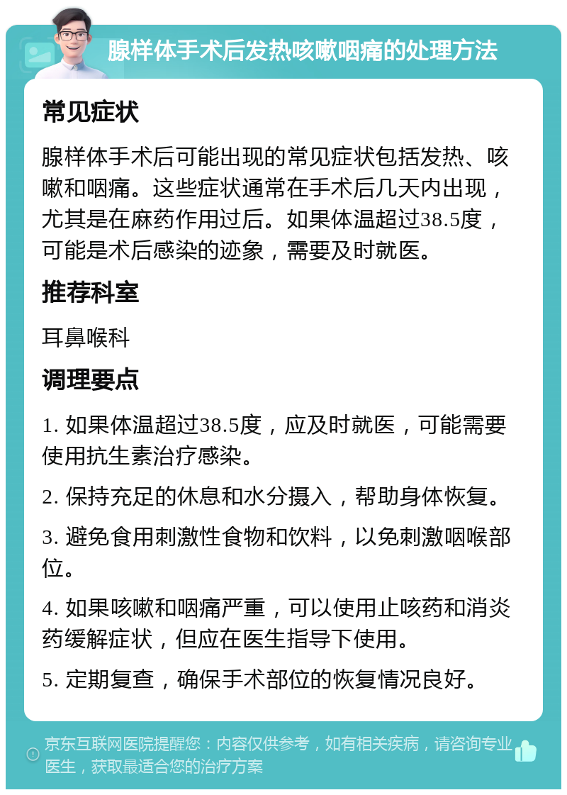 腺样体手术后发热咳嗽咽痛的处理方法 常见症状 腺样体手术后可能出现的常见症状包括发热、咳嗽和咽痛。这些症状通常在手术后几天内出现，尤其是在麻药作用过后。如果体温超过38.5度，可能是术后感染的迹象，需要及时就医。 推荐科室 耳鼻喉科 调理要点 1. 如果体温超过38.5度，应及时就医，可能需要使用抗生素治疗感染。 2. 保持充足的休息和水分摄入，帮助身体恢复。 3. 避免食用刺激性食物和饮料，以免刺激咽喉部位。 4. 如果咳嗽和咽痛严重，可以使用止咳药和消炎药缓解症状，但应在医生指导下使用。 5. 定期复查，确保手术部位的恢复情况良好。