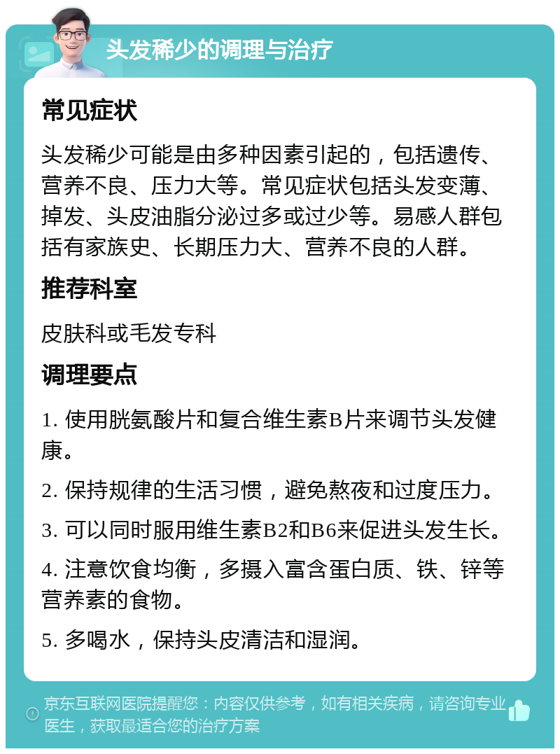 头发稀少的调理与治疗 常见症状 头发稀少可能是由多种因素引起的，包括遗传、营养不良、压力大等。常见症状包括头发变薄、掉发、头皮油脂分泌过多或过少等。易感人群包括有家族史、长期压力大、营养不良的人群。 推荐科室 皮肤科或毛发专科 调理要点 1. 使用胱氨酸片和复合维生素B片来调节头发健康。 2. 保持规律的生活习惯，避免熬夜和过度压力。 3. 可以同时服用维生素B2和B6来促进头发生长。 4. 注意饮食均衡，多摄入富含蛋白质、铁、锌等营养素的食物。 5. 多喝水，保持头皮清洁和湿润。