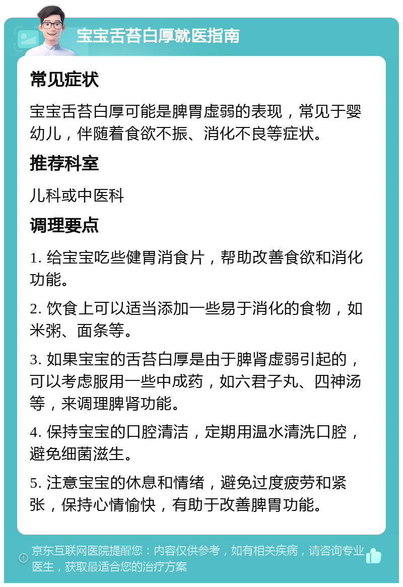 宝宝舌苔白厚就医指南 常见症状 宝宝舌苔白厚可能是脾胃虚弱的表现，常见于婴幼儿，伴随着食欲不振、消化不良等症状。 推荐科室 儿科或中医科 调理要点 1. 给宝宝吃些健胃消食片，帮助改善食欲和消化功能。 2. 饮食上可以适当添加一些易于消化的食物，如米粥、面条等。 3. 如果宝宝的舌苔白厚是由于脾肾虚弱引起的，可以考虑服用一些中成药，如六君子丸、四神汤等，来调理脾肾功能。 4. 保持宝宝的口腔清洁，定期用温水清洗口腔，避免细菌滋生。 5. 注意宝宝的休息和情绪，避免过度疲劳和紧张，保持心情愉快，有助于改善脾胃功能。