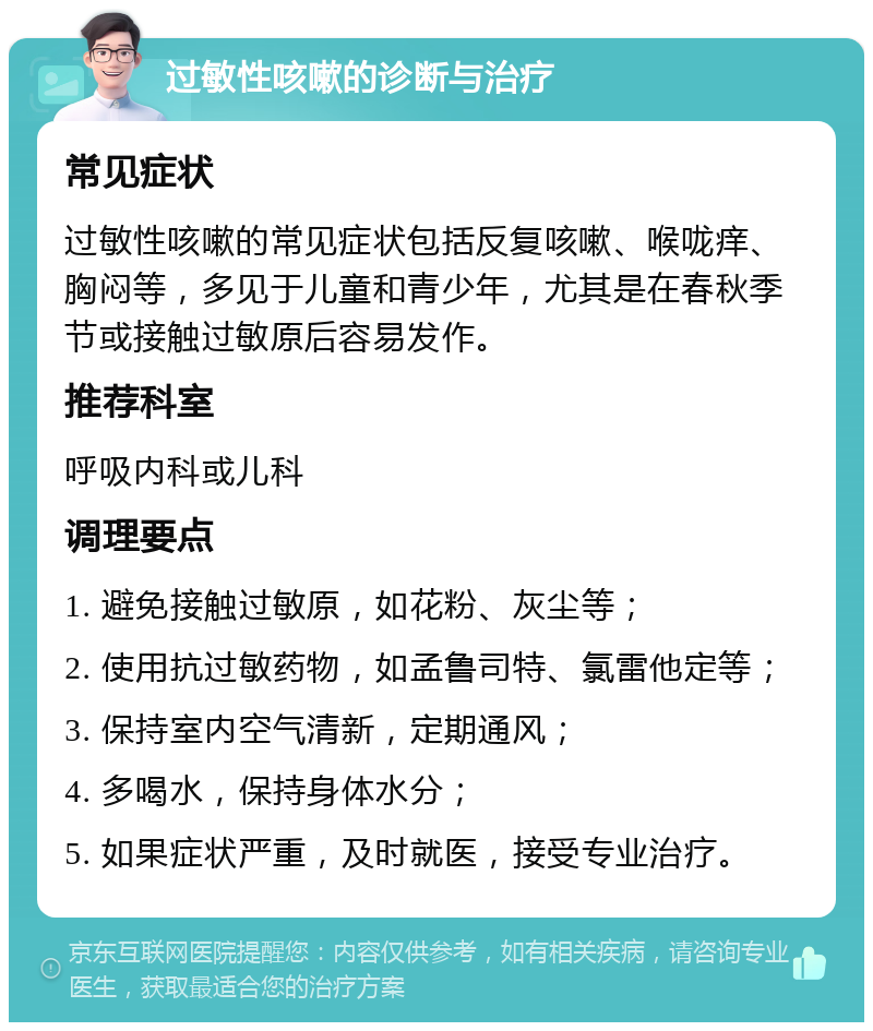 过敏性咳嗽的诊断与治疗 常见症状 过敏性咳嗽的常见症状包括反复咳嗽、喉咙痒、胸闷等，多见于儿童和青少年，尤其是在春秋季节或接触过敏原后容易发作。 推荐科室 呼吸内科或儿科 调理要点 1. 避免接触过敏原，如花粉、灰尘等； 2. 使用抗过敏药物，如孟鲁司特、氯雷他定等； 3. 保持室内空气清新，定期通风； 4. 多喝水，保持身体水分； 5. 如果症状严重，及时就医，接受专业治疗。