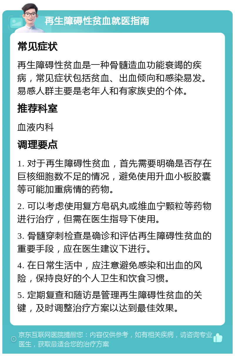 再生障碍性贫血就医指南 常见症状 再生障碍性贫血是一种骨髓造血功能衰竭的疾病，常见症状包括贫血、出血倾向和感染易发。易感人群主要是老年人和有家族史的个体。 推荐科室 血液内科 调理要点 1. 对于再生障碍性贫血，首先需要明确是否存在巨核细胞数不足的情况，避免使用升血小板胶囊等可能加重病情的药物。 2. 可以考虑使用复方皂矾丸或维血宁颗粒等药物进行治疗，但需在医生指导下使用。 3. 骨髓穿刺检查是确诊和评估再生障碍性贫血的重要手段，应在医生建议下进行。 4. 在日常生活中，应注意避免感染和出血的风险，保持良好的个人卫生和饮食习惯。 5. 定期复查和随访是管理再生障碍性贫血的关键，及时调整治疗方案以达到最佳效果。