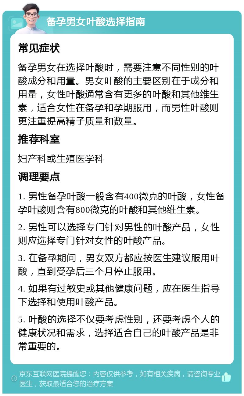 备孕男女叶酸选择指南 常见症状 备孕男女在选择叶酸时，需要注意不同性别的叶酸成分和用量。男女叶酸的主要区别在于成分和用量，女性叶酸通常含有更多的叶酸和其他维生素，适合女性在备孕和孕期服用，而男性叶酸则更注重提高精子质量和数量。 推荐科室 妇产科或生殖医学科 调理要点 1. 男性备孕叶酸一般含有400微克的叶酸，女性备孕叶酸则含有800微克的叶酸和其他维生素。 2. 男性可以选择专门针对男性的叶酸产品，女性则应选择专门针对女性的叶酸产品。 3. 在备孕期间，男女双方都应按医生建议服用叶酸，直到受孕后三个月停止服用。 4. 如果有过敏史或其他健康问题，应在医生指导下选择和使用叶酸产品。 5. 叶酸的选择不仅要考虑性别，还要考虑个人的健康状况和需求，选择适合自己的叶酸产品是非常重要的。