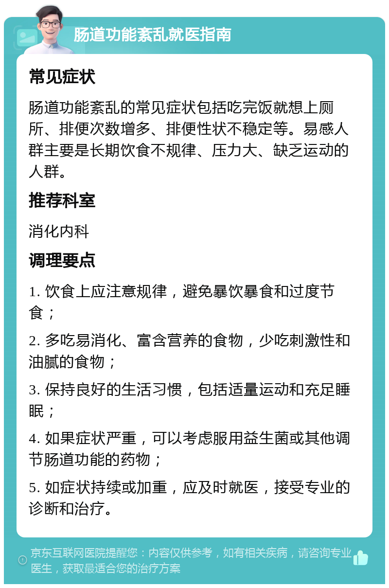 肠道功能紊乱就医指南 常见症状 肠道功能紊乱的常见症状包括吃完饭就想上厕所、排便次数增多、排便性状不稳定等。易感人群主要是长期饮食不规律、压力大、缺乏运动的人群。 推荐科室 消化内科 调理要点 1. 饮食上应注意规律，避免暴饮暴食和过度节食； 2. 多吃易消化、富含营养的食物，少吃刺激性和油腻的食物； 3. 保持良好的生活习惯，包括适量运动和充足睡眠； 4. 如果症状严重，可以考虑服用益生菌或其他调节肠道功能的药物； 5. 如症状持续或加重，应及时就医，接受专业的诊断和治疗。