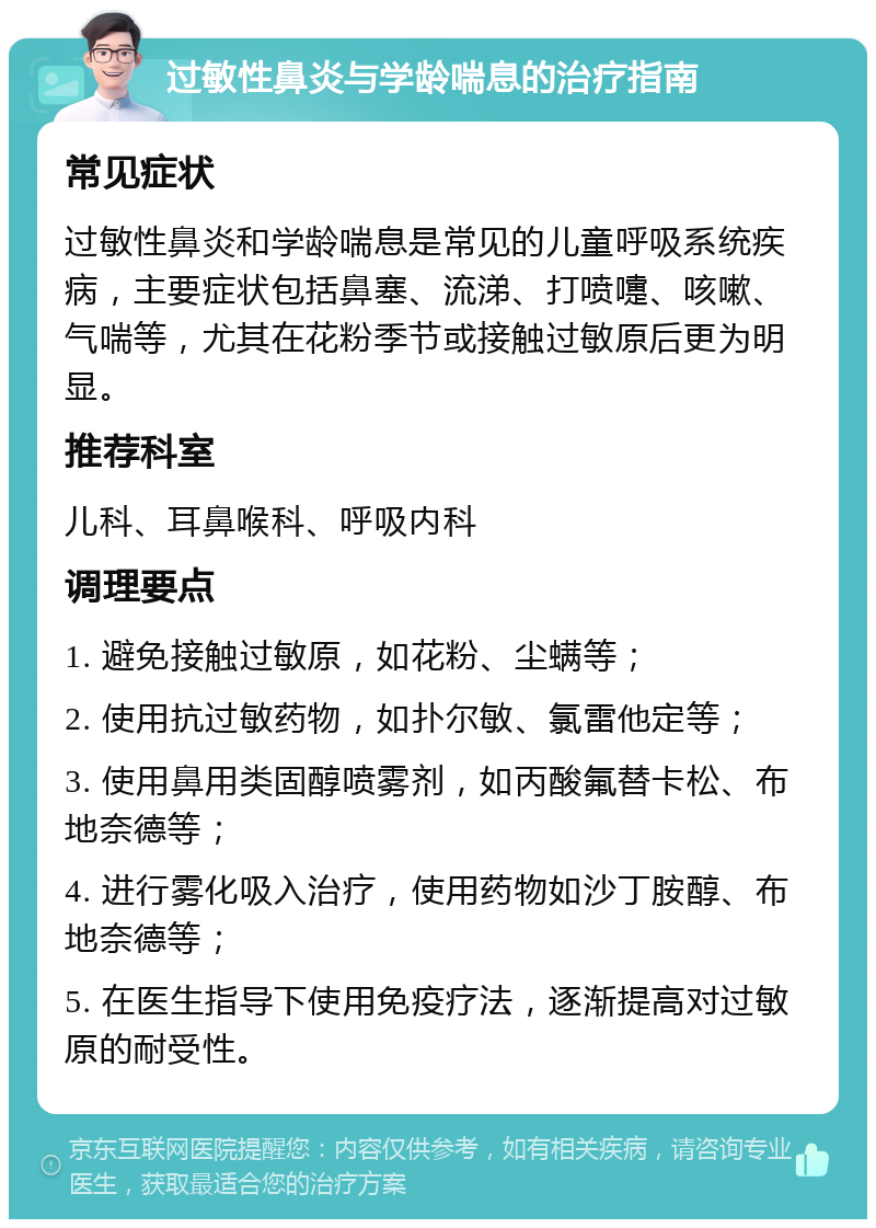 过敏性鼻炎与学龄喘息的治疗指南 常见症状 过敏性鼻炎和学龄喘息是常见的儿童呼吸系统疾病，主要症状包括鼻塞、流涕、打喷嚏、咳嗽、气喘等，尤其在花粉季节或接触过敏原后更为明显。 推荐科室 儿科、耳鼻喉科、呼吸内科 调理要点 1. 避免接触过敏原，如花粉、尘螨等； 2. 使用抗过敏药物，如扑尔敏、氯雷他定等； 3. 使用鼻用类固醇喷雾剂，如丙酸氟替卡松、布地奈德等； 4. 进行雾化吸入治疗，使用药物如沙丁胺醇、布地奈德等； 5. 在医生指导下使用免疫疗法，逐渐提高对过敏原的耐受性。