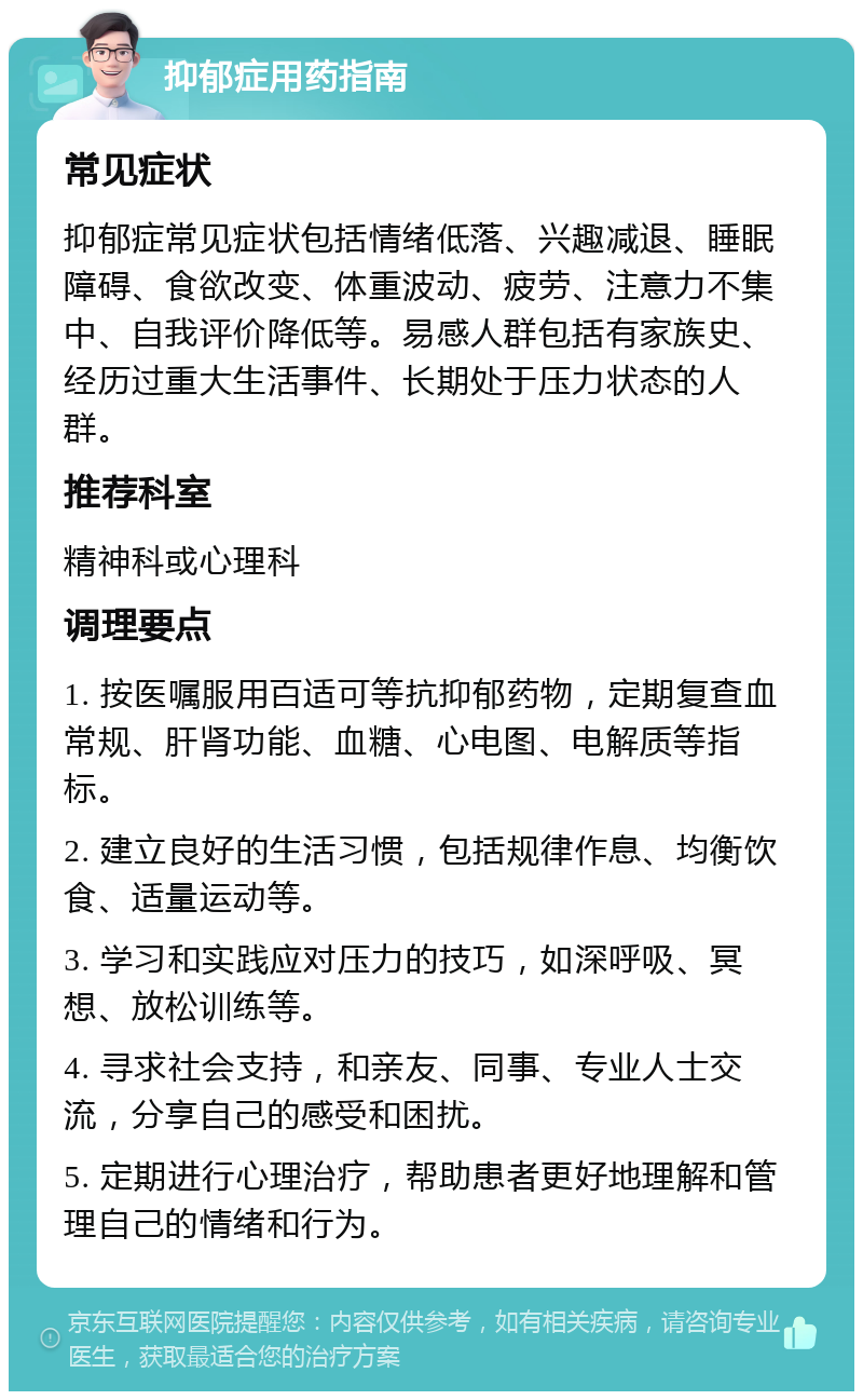 抑郁症用药指南 常见症状 抑郁症常见症状包括情绪低落、兴趣减退、睡眠障碍、食欲改变、体重波动、疲劳、注意力不集中、自我评价降低等。易感人群包括有家族史、经历过重大生活事件、长期处于压力状态的人群。 推荐科室 精神科或心理科 调理要点 1. 按医嘱服用百适可等抗抑郁药物，定期复查血常规、肝肾功能、血糖、心电图、电解质等指标。 2. 建立良好的生活习惯，包括规律作息、均衡饮食、适量运动等。 3. 学习和实践应对压力的技巧，如深呼吸、冥想、放松训练等。 4. 寻求社会支持，和亲友、同事、专业人士交流，分享自己的感受和困扰。 5. 定期进行心理治疗，帮助患者更好地理解和管理自己的情绪和行为。