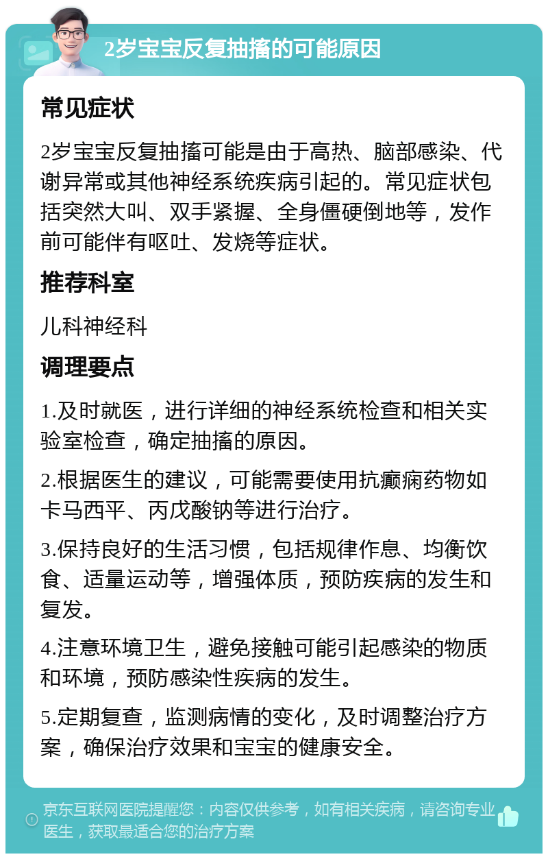 2岁宝宝反复抽搐的可能原因 常见症状 2岁宝宝反复抽搐可能是由于高热、脑部感染、代谢异常或其他神经系统疾病引起的。常见症状包括突然大叫、双手紧握、全身僵硬倒地等，发作前可能伴有呕吐、发烧等症状。 推荐科室 儿科神经科 调理要点 1.及时就医，进行详细的神经系统检查和相关实验室检查，确定抽搐的原因。 2.根据医生的建议，可能需要使用抗癫痫药物如卡马西平、丙戊酸钠等进行治疗。 3.保持良好的生活习惯，包括规律作息、均衡饮食、适量运动等，增强体质，预防疾病的发生和复发。 4.注意环境卫生，避免接触可能引起感染的物质和环境，预防感染性疾病的发生。 5.定期复查，监测病情的变化，及时调整治疗方案，确保治疗效果和宝宝的健康安全。