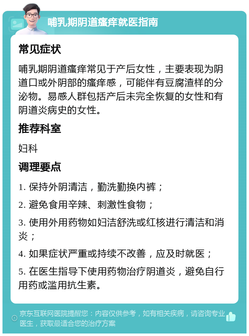 哺乳期阴道瘙痒就医指南 常见症状 哺乳期阴道瘙痒常见于产后女性，主要表现为阴道口或外阴部的瘙痒感，可能伴有豆腐渣样的分泌物。易感人群包括产后未完全恢复的女性和有阴道炎病史的女性。 推荐科室 妇科 调理要点 1. 保持外阴清洁，勤洗勤换内裤； 2. 避免食用辛辣、刺激性食物； 3. 使用外用药物如妇洁舒洗或红核进行清洁和消炎； 4. 如果症状严重或持续不改善，应及时就医； 5. 在医生指导下使用药物治疗阴道炎，避免自行用药或滥用抗生素。