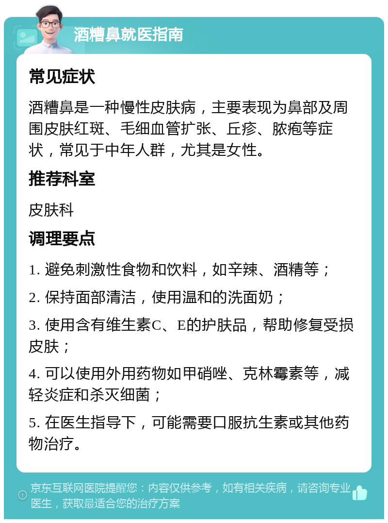 酒糟鼻就医指南 常见症状 酒糟鼻是一种慢性皮肤病，主要表现为鼻部及周围皮肤红斑、毛细血管扩张、丘疹、脓疱等症状，常见于中年人群，尤其是女性。 推荐科室 皮肤科 调理要点 1. 避免刺激性食物和饮料，如辛辣、酒精等； 2. 保持面部清洁，使用温和的洗面奶； 3. 使用含有维生素C、E的护肤品，帮助修复受损皮肤； 4. 可以使用外用药物如甲硝唑、克林霉素等，减轻炎症和杀灭细菌； 5. 在医生指导下，可能需要口服抗生素或其他药物治疗。