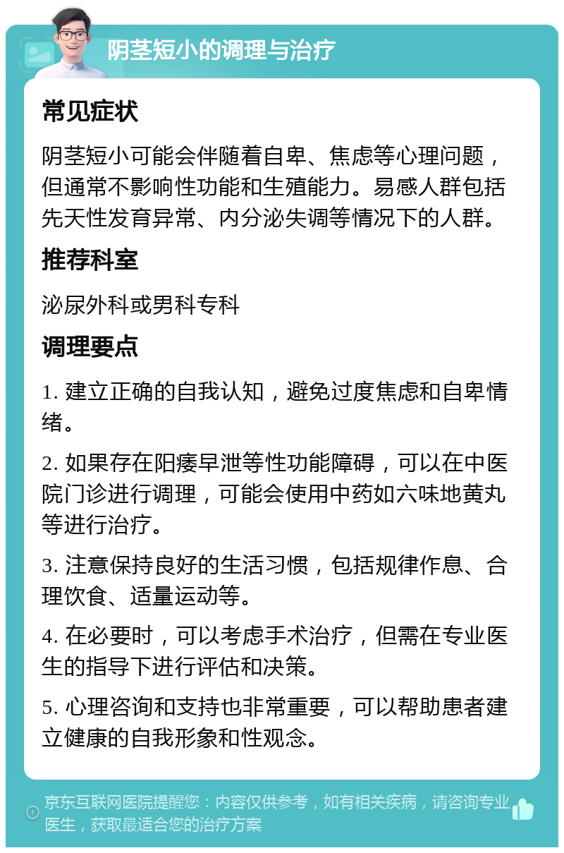 阴茎短小的调理与治疗 常见症状 阴茎短小可能会伴随着自卑、焦虑等心理问题，但通常不影响性功能和生殖能力。易感人群包括先天性发育异常、内分泌失调等情况下的人群。 推荐科室 泌尿外科或男科专科 调理要点 1. 建立正确的自我认知，避免过度焦虑和自卑情绪。 2. 如果存在阳痿早泄等性功能障碍，可以在中医院门诊进行调理，可能会使用中药如六味地黄丸等进行治疗。 3. 注意保持良好的生活习惯，包括规律作息、合理饮食、适量运动等。 4. 在必要时，可以考虑手术治疗，但需在专业医生的指导下进行评估和决策。 5. 心理咨询和支持也非常重要，可以帮助患者建立健康的自我形象和性观念。