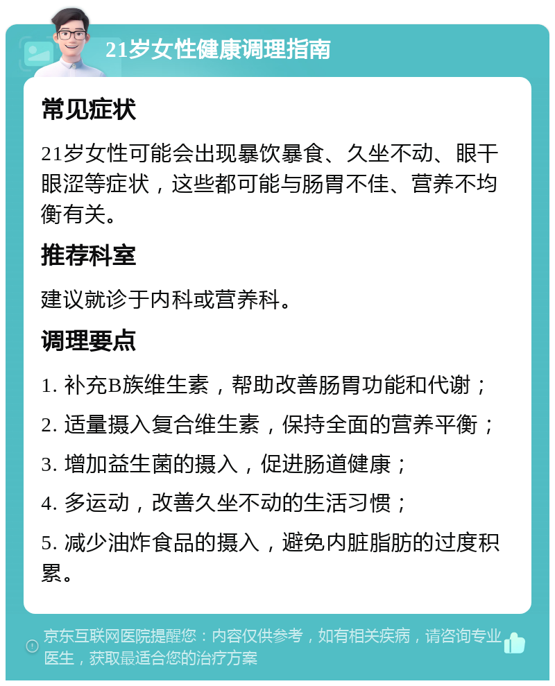 21岁女性健康调理指南 常见症状 21岁女性可能会出现暴饮暴食、久坐不动、眼干眼涩等症状，这些都可能与肠胃不佳、营养不均衡有关。 推荐科室 建议就诊于内科或营养科。 调理要点 1. 补充B族维生素，帮助改善肠胃功能和代谢； 2. 适量摄入复合维生素，保持全面的营养平衡； 3. 增加益生菌的摄入，促进肠道健康； 4. 多运动，改善久坐不动的生活习惯； 5. 减少油炸食品的摄入，避免内脏脂肪的过度积累。