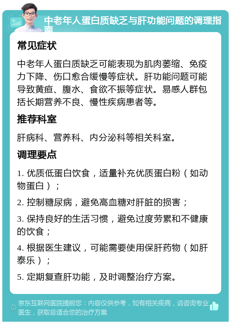 中老年人蛋白质缺乏与肝功能问题的调理指南 常见症状 中老年人蛋白质缺乏可能表现为肌肉萎缩、免疫力下降、伤口愈合缓慢等症状。肝功能问题可能导致黄疸、腹水、食欲不振等症状。易感人群包括长期营养不良、慢性疾病患者等。 推荐科室 肝病科、营养科、内分泌科等相关科室。 调理要点 1. 优质低蛋白饮食，适量补充优质蛋白粉（如动物蛋白）； 2. 控制糖尿病，避免高血糖对肝脏的损害； 3. 保持良好的生活习惯，避免过度劳累和不健康的饮食； 4. 根据医生建议，可能需要使用保肝药物（如肝泰乐）； 5. 定期复查肝功能，及时调整治疗方案。