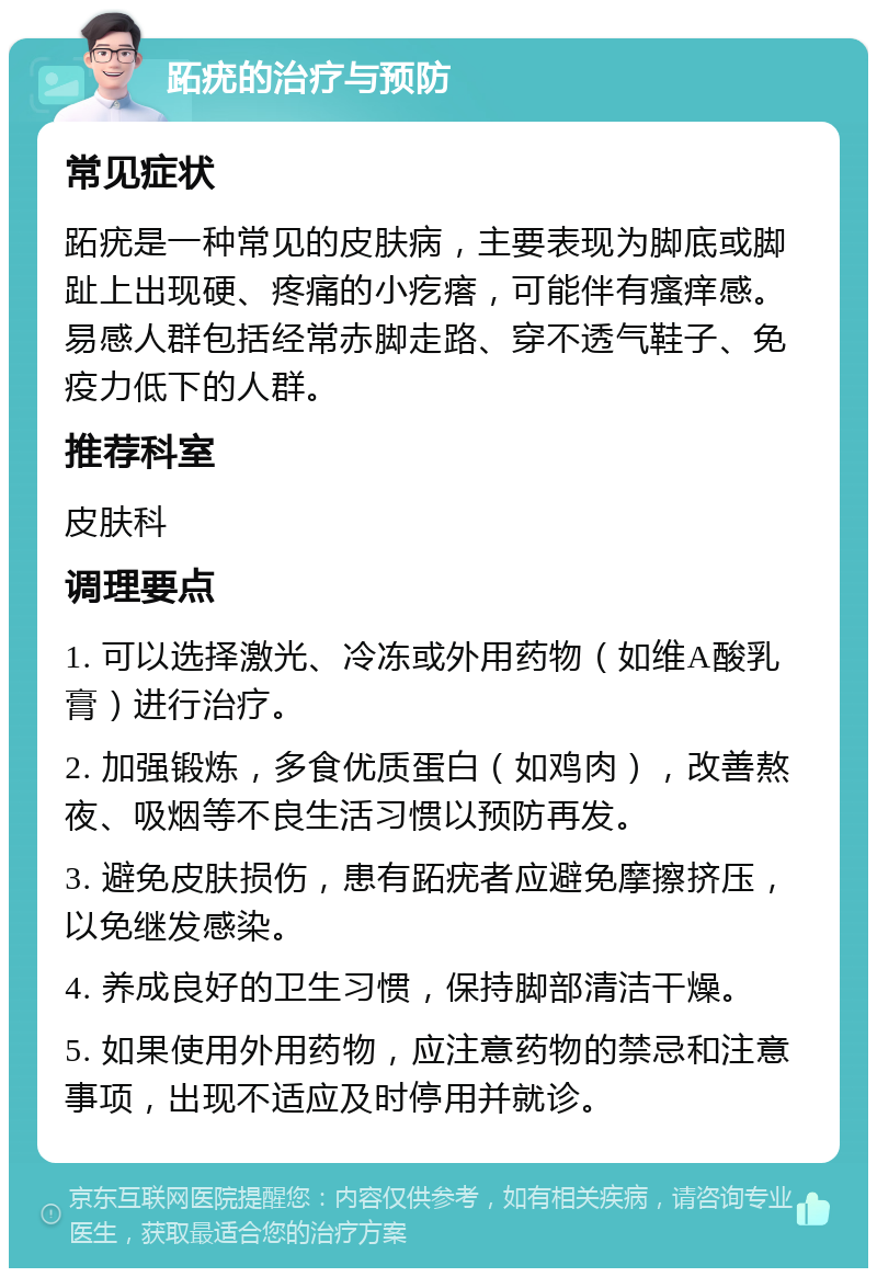 跖疣的治疗与预防 常见症状 跖疣是一种常见的皮肤病，主要表现为脚底或脚趾上出现硬、疼痛的小疙瘩，可能伴有瘙痒感。易感人群包括经常赤脚走路、穿不透气鞋子、免疫力低下的人群。 推荐科室 皮肤科 调理要点 1. 可以选择激光、冷冻或外用药物（如维A酸乳膏）进行治疗。 2. 加强锻炼，多食优质蛋白（如鸡肉），改善熬夜、吸烟等不良生活习惯以预防再发。 3. 避免皮肤损伤，患有跖疣者应避免摩擦挤压，以免继发感染。 4. 养成良好的卫生习惯，保持脚部清洁干燥。 5. 如果使用外用药物，应注意药物的禁忌和注意事项，出现不适应及时停用并就诊。