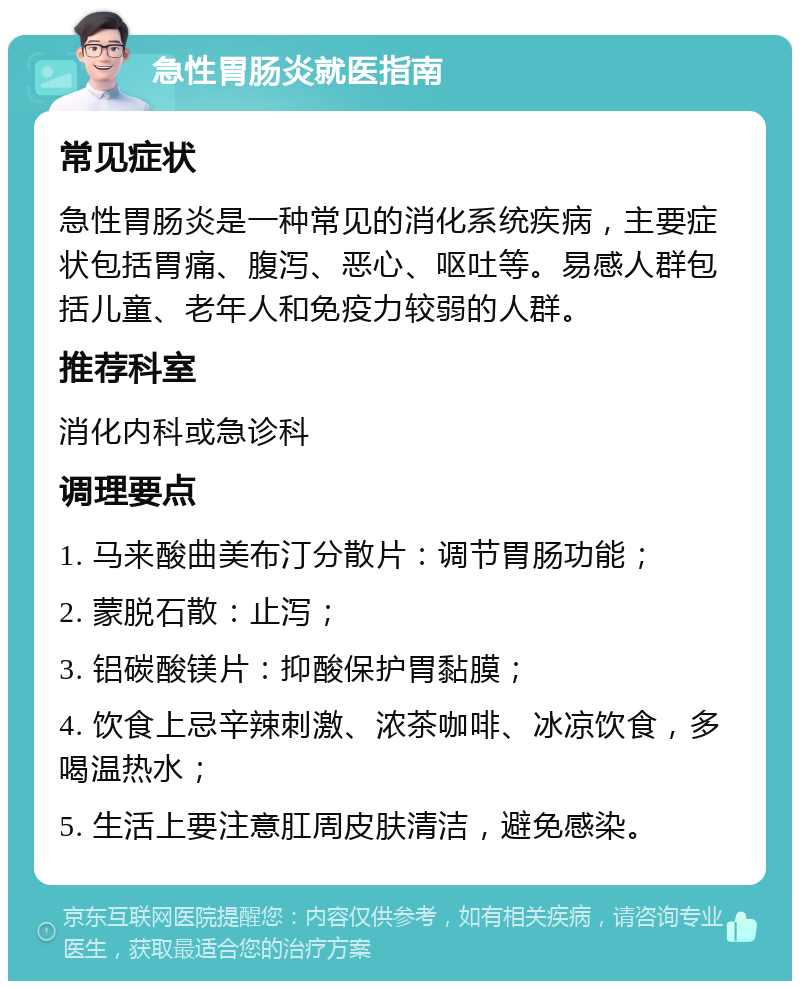 急性胃肠炎就医指南 常见症状 急性胃肠炎是一种常见的消化系统疾病，主要症状包括胃痛、腹泻、恶心、呕吐等。易感人群包括儿童、老年人和免疫力较弱的人群。 推荐科室 消化内科或急诊科 调理要点 1. 马来酸曲美布汀分散片：调节胃肠功能； 2. 蒙脱石散：止泻； 3. 铝碳酸镁片：抑酸保护胃黏膜； 4. 饮食上忌辛辣刺激、浓茶咖啡、冰凉饮食，多喝温热水； 5. 生活上要注意肛周皮肤清洁，避免感染。