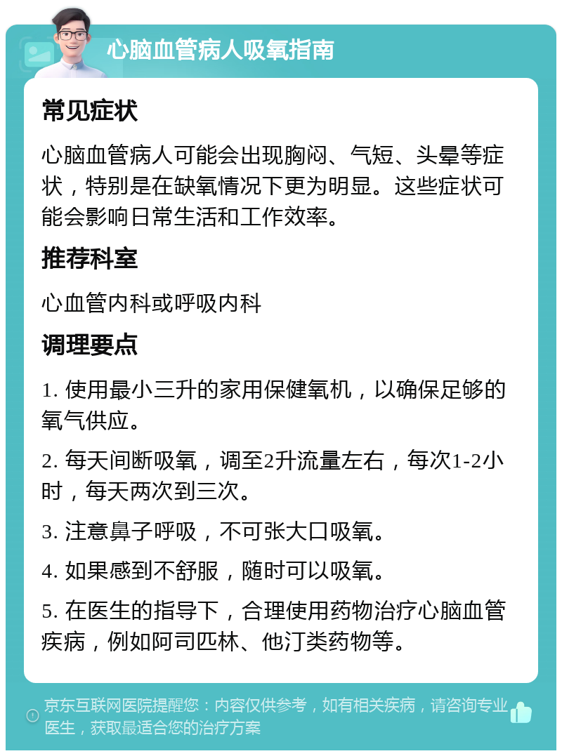 心脑血管病人吸氧指南 常见症状 心脑血管病人可能会出现胸闷、气短、头晕等症状，特别是在缺氧情况下更为明显。这些症状可能会影响日常生活和工作效率。 推荐科室 心血管内科或呼吸内科 调理要点 1. 使用最小三升的家用保健氧机，以确保足够的氧气供应。 2. 每天间断吸氧，调至2升流量左右，每次1-2小时，每天两次到三次。 3. 注意鼻子呼吸，不可张大口吸氧。 4. 如果感到不舒服，随时可以吸氧。 5. 在医生的指导下，合理使用药物治疗心脑血管疾病，例如阿司匹林、他汀类药物等。