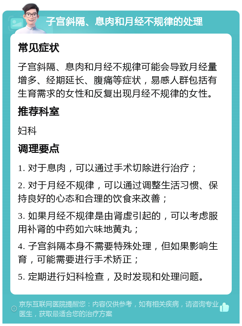 子宫斜隔、息肉和月经不规律的处理 常见症状 子宫斜隔、息肉和月经不规律可能会导致月经量增多、经期延长、腹痛等症状，易感人群包括有生育需求的女性和反复出现月经不规律的女性。 推荐科室 妇科 调理要点 1. 对于息肉，可以通过手术切除进行治疗； 2. 对于月经不规律，可以通过调整生活习惯、保持良好的心态和合理的饮食来改善； 3. 如果月经不规律是由肾虚引起的，可以考虑服用补肾的中药如六味地黄丸； 4. 子宫斜隔本身不需要特殊处理，但如果影响生育，可能需要进行手术矫正； 5. 定期进行妇科检查，及时发现和处理问题。