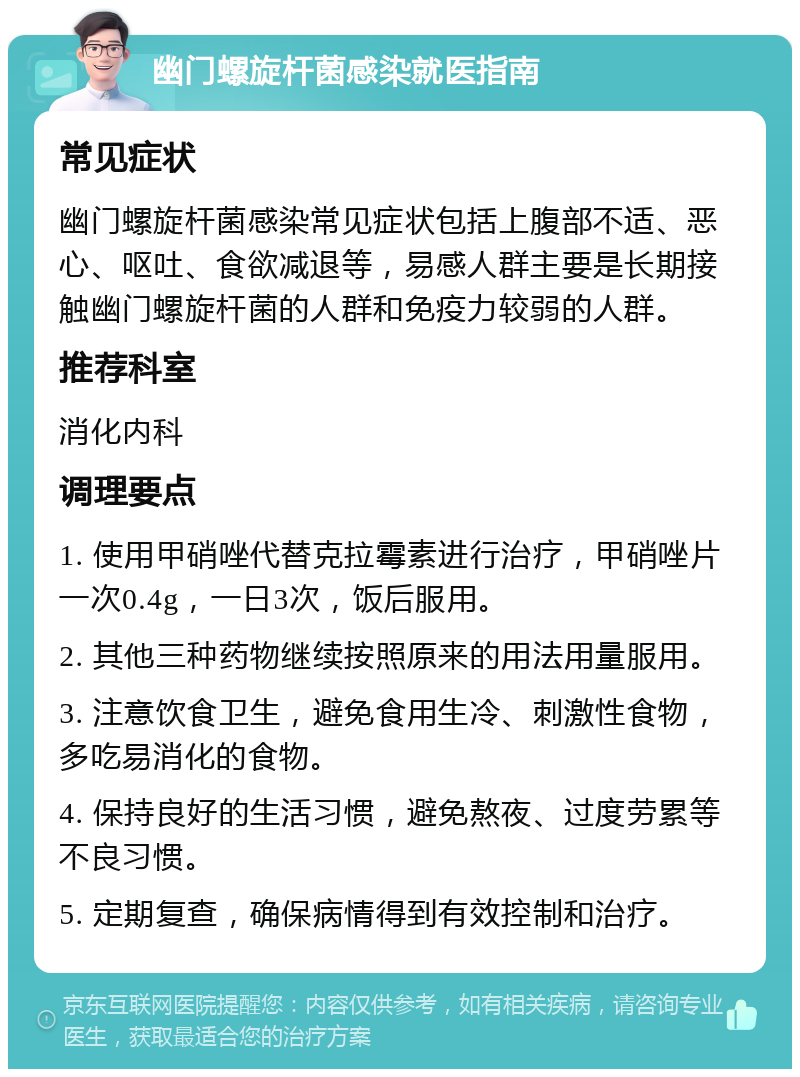 幽门螺旋杆菌感染就医指南 常见症状 幽门螺旋杆菌感染常见症状包括上腹部不适、恶心、呕吐、食欲减退等，易感人群主要是长期接触幽门螺旋杆菌的人群和免疫力较弱的人群。 推荐科室 消化内科 调理要点 1. 使用甲硝唑代替克拉霉素进行治疗，甲硝唑片一次0.4g，一日3次，饭后服用。 2. 其他三种药物继续按照原来的用法用量服用。 3. 注意饮食卫生，避免食用生冷、刺激性食物，多吃易消化的食物。 4. 保持良好的生活习惯，避免熬夜、过度劳累等不良习惯。 5. 定期复查，确保病情得到有效控制和治疗。