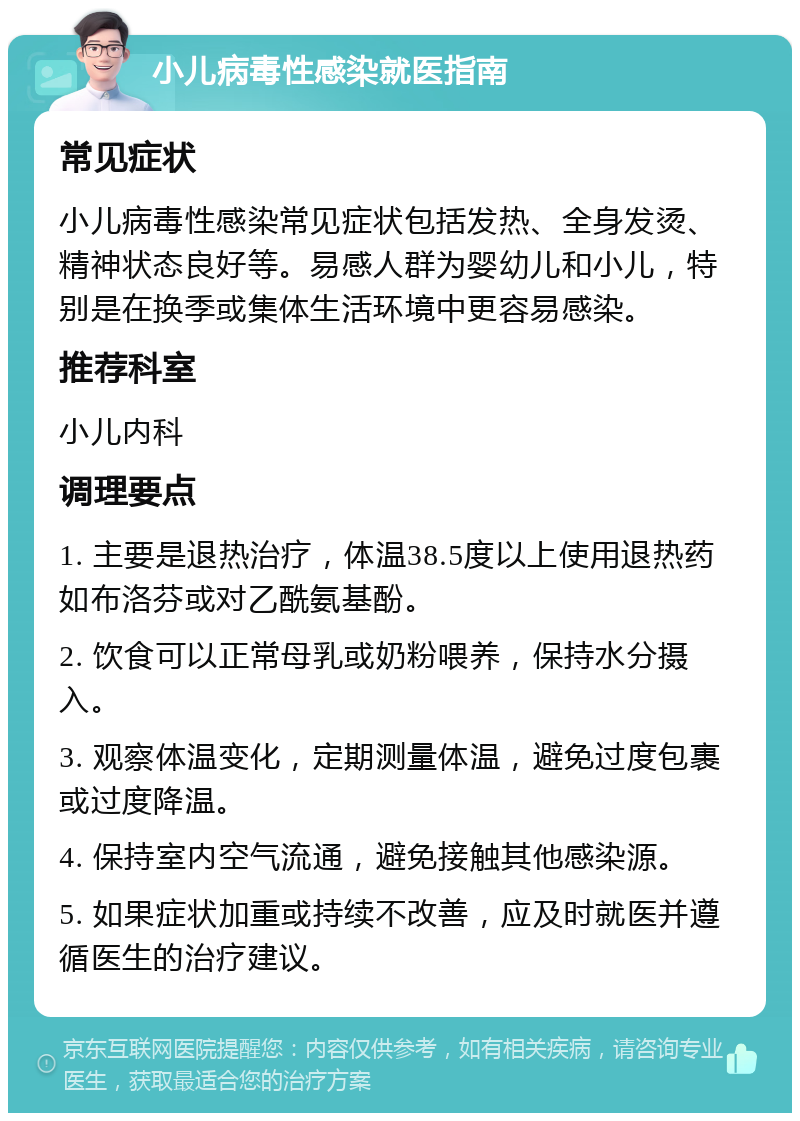 小儿病毒性感染就医指南 常见症状 小儿病毒性感染常见症状包括发热、全身发烫、精神状态良好等。易感人群为婴幼儿和小儿，特别是在换季或集体生活环境中更容易感染。 推荐科室 小儿内科 调理要点 1. 主要是退热治疗，体温38.5度以上使用退热药如布洛芬或对乙酰氨基酚。 2. 饮食可以正常母乳或奶粉喂养，保持水分摄入。 3. 观察体温变化，定期测量体温，避免过度包裹或过度降温。 4. 保持室内空气流通，避免接触其他感染源。 5. 如果症状加重或持续不改善，应及时就医并遵循医生的治疗建议。