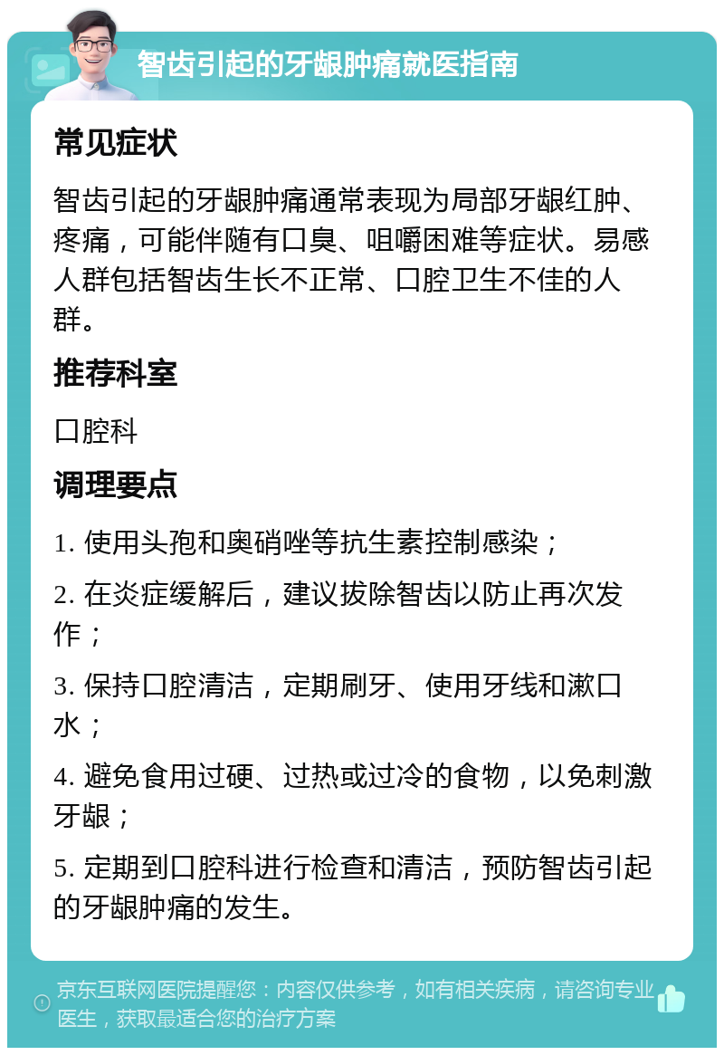 智齿引起的牙龈肿痛就医指南 常见症状 智齿引起的牙龈肿痛通常表现为局部牙龈红肿、疼痛，可能伴随有口臭、咀嚼困难等症状。易感人群包括智齿生长不正常、口腔卫生不佳的人群。 推荐科室 口腔科 调理要点 1. 使用头孢和奥硝唑等抗生素控制感染； 2. 在炎症缓解后，建议拔除智齿以防止再次发作； 3. 保持口腔清洁，定期刷牙、使用牙线和漱口水； 4. 避免食用过硬、过热或过冷的食物，以免刺激牙龈； 5. 定期到口腔科进行检查和清洁，预防智齿引起的牙龈肿痛的发生。